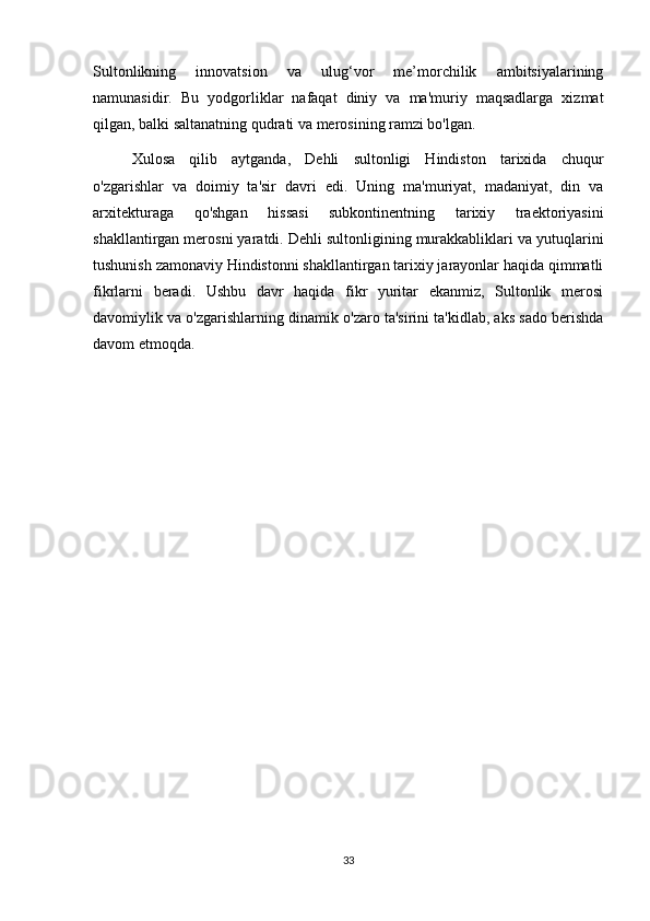 Sultonlikning   innovatsion   va   ulug‘vor   me’morchilik   ambitsiyalarining
namunasidir.   Bu   yodgorliklar   nafaqat   diniy   va   ma'muriy   maqsadlarga   xizmat
qilgan, balki saltanatning qudrati va merosining ramzi bo'lgan.
Xulosa   qilib   aytganda,   Dehli   sultonligi   Hindiston   tarixida   chuqur
o'zgarishlar   va   doimiy   ta'sir   davri   edi.   Uning   ma'muriyat,   madaniyat,   din   va
arxitekturaga   qo'shgan   hissasi   subkontinentning   tarixiy   traektoriyasini
shakllantirgan merosni yaratdi. Dehli sultonligining murakkabliklari va yutuqlarini
tushunish zamonaviy Hindistonni shakllantirgan tarixiy jarayonlar haqida qimmatli
fikrlarni   beradi.   Ushbu   davr   haqida   fikr   yuritar   ekanmiz,   Sultonlik   merosi
davomiylik va o'zgarishlarning dinamik o'zaro ta'sirini ta'kidlab, aks sado berishda
davom etmoqda.
33 