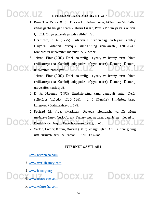 FOYDALANILGAN ADABIYOTLAR
1. Barnett va Xaig (1926), O'rta asr Hindistoni tarixi, 647-yildan Mug‘allar
istilosigacha bo'lgan sharh - Ishvari Prasad, Buyuk Britaniya va Irlandiya
Qirollik Osiyo jamiyati jurnali 780-bet. 783
2. Heathcote,   T.   A.   (1995).   Britaniya   Hindistonidagi   harbiylar:   Janubiy
Osiyoda   Britaniya   quruqlik   kuchlarining   rivojlanishi,   1600-1947.
Manchester universiteti matbuoti. 5–7-betlar. 
3. Jekson,   Piter   (2000).   Dehli   sultonligi:   siyosiy   va   harbiy   tarix.   Islom
sivilizatsiyasida   Kembrij   tadqiqotlari   (Qayta   nashr).   Kembrij:   Kembrij
universiteti nashriyoti. 
4. Jekson,   Piter   (2000).   Dehli   sultonligi:   siyosiy   va   harbiy   tarix.   Islom
sivilizatsiyasida   Kembrij   tadqiqotlari   (Qayta   nashr).   Kembrij:   Kembrij
universiteti nashriyoti. 
5. K.   A.   Nizomiy   (1992).   Hindistonning   keng   qamrovli   tarixi:   Dehli
sultonligi   (milodiy   1206-1526).   jild.   5   (2-nashr).   Hindiston   tarixi
kongressi / Xalq nashriyoti. 198.
6. Richard   M.   Frye,   «Markaziy   Osiyoda   islomgacha   va   ilk   islom
madaniyatlari»,   Turk-Forsda   Tarixiy   nuqtai   nazardan,   tahrir.   Robert   L.
Kanfild (Kembrij U. Press taxminan 1991), 35–53.
7. Welch, Entoni; Kreyn, Xovard (1983).   « Tug‘luqlar: Dehli sultonligining
usta quruvchilari» . Muqarnas. 1. Brill: 123–166.
INTERNET SAYTLARI
1.  www.britannica.com  
2.  www    .   worldhistory    .   com     
3.  www    .   history    .   org     
4.  www    .   ukarchive    .   com     
5.  www    .   wikipedia    .   com     
34 
