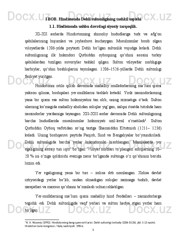 I BOB. Hindistonda Dehli sultonligining tashkil topishi
1.1. Hisdistonda ushbu davrdagi siyosiy tarqoqlik.
XI–XII   asrlarda   Hindistonning   shimoliy   hududlariga   turk   va   afg‘on
qabilalarining   hujumlari   va   joylashuvi   kuchaygan.   Musulmonlar   bosib   olgan
viloyatlarda   1206-yilda   poytaxti   Dehli   bo‘lgan   sultonlik   vujudga   keladi.   Dehli
sultonligining   ilk   hukmdori   Qutbiddin   oyboqning   qo‘shini   asosini   turkiy
qabilalardan   tuzilgan   suvoriylar   tashkil   qilgan.   Sulton   viloyatlar   noibligiga
harbiylar,   qo‘shin   boshliqlarini   tayinlagan.   1206–1526-yillarda   Dehli   sultonligi
faoliyat yuritgan.
Hindistonni   istilo   qilish   davomida   mahalliy   mulkdorlarning   ma’lum   qismi
yakson   qilinsa,   boshqalari   yer-mulklarini   tashlab   ketadil.   Yirik   zamindorlarning
yana   bir   qismi   esa   sulton   hokimiyatini   tan   olib,   uning   xizmatiga   o‘tadi.   Sulton
ularning ko‘magida mahalliy aholidan soliqlar yig‘gan, xalqni itoatda tutishda ham
zamindorlar   yordamiga   tayangan.   XII–XIII   asrlar   davomida   Dehli   sultonligining
barcha   hududlarida   musulmonlar   hokimiyati   uzil-kesil   o‘rnatiladi 1
.   Sulton
Qutbiddin   Оyboq   vafotidan   so‘ng   taxtga   Shamsiddin   Eltutmish   (1211–   1236)
keladi.   Uning   boshqaruvi   paytida   Panjob,   Sind   va   Bengaliyalar   bo‘ysundiriladi.
Dehli   sultonligida   barcha   yerlar   hukmdorniki   hisoblangan.   Mamlakatda   yer
egaligining asosiy  turi  iqto’  bo‘lgan. Viloyat  noiblari  to‘plangan  soliqlarning 10–
20 % ini o‘ziga qoldirishi evaziga zarur bo‘lganda sultonga o‘z qo‘shinini berishi
lozim edi.
Yer   egaligining   yana   bir   turi   –   xolisa   deb   nomlangan.   Xolisa   davlat
ixtiyoridagi   yerlar   bo‘lib,   undan   olinadigan   soliqlar   xazinaga   tushib,   davlat
xarajatlari va maxsus qo‘shinni ta’minlash uchun ishlatilgan.
Yer-mulklarning   ma’lum   qismi   mahalliy   hind   feodallari   –   zamindorlarga
tegishli   edi.   Dehli   sultonligida   vaqf   yerlari   va   sulton   hadya   etgan   yerlar   ham
bo‘lgan.
1
 K. A. Nizomiy (1992). Hindistonning keng qamrovli tarixi: Dehli sultonligi (milodiy 1206-1526). jild. 5 (2-nashr). 
Hindiston tarixi kongressi / Xalq nashriyoti. 198-b.
5 