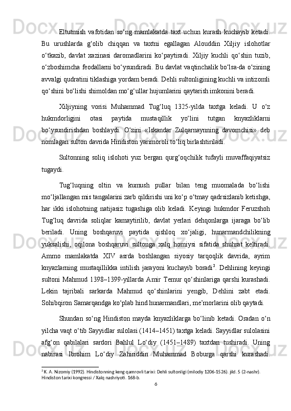 Eltutmish   vafotidan   so‘ng   mamlakatda   taxt   uchun   kurash   kuchayib   ketadi.
Bu   urushlarda   g‘olib   chiqqan   va   taxtni   egallagan   Alouddin   Xiljiy   islohotlar
o‘tkazib,   davlat   xazinasi   daromadlarini   ko‘paytiradi.   Xiljiy   kuchli   qo‘shin   tuzib,
o‘zboshimcha feodallarni bo‘ysundiradi. Bu davlat vaqtinchalik bo‘lsa-da o‘zining
avvalgi qudratini tiklashiga yordam beradi. Dehli sultonligining kuchli va intizomli
qo‘shini bo‘lishi shimoldan mo‘g‘ullar hujumlarini qaytarish imkonini beradi.
Xiljiyning   vorisi   Muhammad   Tug‘luq   1325-yilda   taxtga   keladi.   U   o‘z
hukmdorligini   otasi   paytida   mustaqillik   yo‘lini   tutgan   knyazliklarni
bo‘ysundirishdan   boshlaydi.   O‘zini   «Iskandar   Zulqarnaynning   davomchisi»   deb
nomlagan sulton davrida Hindiston yarimoroli to‘liq birlashtiriladi.
Sultonning   soliq   islohoti   yuz   bergan   qurg‘oqchilik   tufayli   muvaffaqiyatsiz
tugaydi.
Tug‘luqning   oltin   va   kumush   pullar   bilan   teng   muomalada   bo‘lishi
mo‘ljallangan mis tangalarini zarb qildirishi uni ko‘p o‘tmay qadrsizlanib ketishga,
har   ikki   islohotning   natijasiz   tugashiga   olib   keladi.   Keyingi   hukmdor   Feruzshoh
Tug‘luq   davrida   soliqlar   kamaytirilib,   davlat   yerlari   dehqonlarga   ijaraga   bo‘lib
beriladi.   Uning   boshqaruvi   paytida   qishloq   xo‘jaligi,   hunarmandchilikning
yuksalishi,   oqilona   boshqaruvi   sultonga   xalq   homiysi   sifatida   shuhrat   keltiradi.
Ammo   mamlakatda   XIV   asrda   boshlangan   siyosiy   tarqoqlik   davrida,   ayrim
knyazlarning   mustaqillikka   intilish   jarayoni   kuchayib   boradi 2
.   Dehlining   keyingi
sultoni   Mahmud   1398–1399-yillarda   Amir   Temur   qo‘shinlariga   qarshi   kurashadi.
Lekin   tajribali   sarkarda   Mahmud   qo‘shinlarini   yengib,   Dehlini   zabt   etadi.
Sohibqiron Samarqandga ko‘plab hind hunarmandlari, me’morlarini olib qaytadi.
Shundan   so‘ng   Hindiston   mayda   knyazliklarga   bo‘linib   ketadi.   Oradan   o‘n
yilcha vaqt o‘tib Sayyidlar sulolasi (1414–1451) taxtga keladi. Sayyidlar sulolasini
afg‘on   qabilalari   sardori   Bahlul   Lo‘diy   (1451–1489)   taxtdan   tushiradi.   Uning
nabirasi   Ibrohim   Lo‘diy   Zahiriddin   Muhammad   Boburga   qarshi   kurashadi.
2
 K. A. Nizomiy (1992). Hindistonning keng qamrovli tarixi: Dehli sultonligi (milodiy 1206-1526). jild. 5 (2-nashr). 
Hindiston tarixi kongressi / Xalq nashriyoti. 168-b.
6 