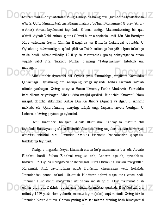 Muhammad G‘oriy vafotidan so‘ng 1206 yilda uning quli Qutbiddin Oybak taxtga
o‘tirdi. Qutbiddinning turli xislatlariga mahliyo bo‘lgan Muhammad G‘oriy (Amir-
e-Axor)   Axvaladxyakshani   tayinladi.   G‘azna   taxtiga   Muizzuddinning   bir   quli
o‘tirdi. Aybak Dehli sultonligining G‘azni bilan aloqalarini uzdi. Mu. Bin Baxtiyor
Xilji   vafotidan   keyin   Olimdin   Bengaliya   va   Bihorda   hokimiyat   o rnatdi.   Uʻ
Oybakning   hukmronligini   qabul   qildi   va   Dehli   sultoniga   har   yili   o'lpon   to'lashga
va'da   berdi.   Aibak   milodiy   1210   yilda   to'rtburchak   (polo)   ochayotganda   otdan
yiqilib   vafot   etdi.   Tarixchi   Minhaj   o‘zining   “Tabqaenasiriy”   kitobida   uni
maqtagan.
Aibak   mohir   siyosatchi   edi.   Oybak   qizini   Iltutmishga,   singlisini   Nasruddin
Quvachaga,   Oybakning   o zi   Aldujning   qiziga   uylandi.   Aybak   saroyida   ko'plab	
ʻ
olimlar   yashagan.   Uning   saroyida   Hasan   Nizomiy   Fakhe   Mudavvir,   Faxruddin
kabi allomalar  yashagan. Aibak ikkita masjid qurdirdi. Birinchisi  Kunvatul  Islom
masjidi   (Dehli),   ikkinchisi   Adhai   Din   Ka   Jhopra   (Ajmer)   va   ilgari   u   sanskrit
maktabi   edi.   Qutbiddinning   saxiyligi   tufayli   unga   laqaxsh   unvoni   berilgan.   U
Lahorni o zining poytaxtiga aylantirdi.	
ʻ
Dehli   hukmdori   bo'lgach,   Aibak   Iltutmishni   Bandayuga   ma'mur   etib
tayinladi. Bandayuning o'zida Iltutmish Aramshohning raqiblari ustidan hokimiyat
o'rnatish   taklifini   oldi.   Iltutmish   o zining   ishonchli   bandalaridan   qirqtasini	
ʻ
tashkilotga tayinladi.
Taxtga o‘tirgandan keyin Iltutmish oldida ko‘p muammolar bor edi. Avvalo
Eldo‘zni   bosdi.   Sulton   Eldo‘zni   mag‘lub   etib,   Lahorni   egallab,   quvachlarni
bostirdi. 1221-yilda Chingizxon boshchiligida O rta Osiyoning Xunxar mo g ullari	
ʻ ʻ ʻ
Xorazmlik   Shoh   Jayloliddinni   quvib   Hindiston   chegarasiga   yetib   kelishdi.
Iltutmishdan   panoh   so‘radi.   iltutmish   Hindiston   iqlimi   sizga   mos   emas   dedi.
Iltutmish   Hindistonni   mo g ullar   istilosidan   saqlab   qoldi.   Oliy   ma lumot   olish	
ʻ ʻ ʼ
uchun   Iltutmish   Dehlida,   boshqasini   Multanda   maktab   qurdirdi.   Bag‘dod   xalifasi
milodiy 1229-yilda elchi yuborib, maxsus kiyim (xilat) taqdim etadi. Uning ichida
Iltutmish  Nosir   Amirrul   Gomaniyaning  o zi  tangalarda  dinning  bosh   himoyachisi	
ʻ
7 