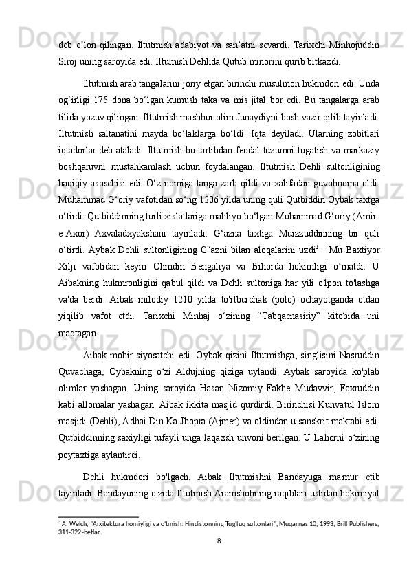 deb   e lon   qilingan.   Iltutmish   adabiyot   va   san’atni   sevardi.   Tarixchi   Minhojuddinʼ
Siroj uning saroyida edi. Iltumish Dehlida Qutub minorini qurib bitkazdi.
Iltutmish arab tangalarini joriy etgan birinchi musulmon hukmdori edi. Unda
og‘irligi   175   dona   bo‘lgan   kumush   taka   va   mis   jital   bor   edi.   Bu   tangalarga   arab
tilida yozuv qilingan. Iltutmish mashhur olim Junaydiyni bosh vazir qilib tayinladi.
Iltutmish   saltanatini   mayda   bo‘laklarga   bo‘ldi.   Iqta   deyiladi.   Ularning   zobitlari
iqtadorlar deb ataladi. Iltutmish bu tartibdan feodal tuzumni tugatish va markaziy
boshqaruvni   mustahkamlash   uchun   foydalangan.   Iltutmish   Dehli   sultonligining
haqiqiy asoschisi  edi.  O‘z nomiga  tanga  zarb qildi  va  xalifadan guvohnoma  oldi.
Muhammad G‘oriy vafotidan so‘ng 1206 yilda uning quli Qutbiddin Oybak taxtga
o‘tirdi. Qutbiddinning turli xislatlariga mahliyo bo‘lgan Muhammad G‘oriy (Amir-
e-Axor)   Axvaladxyakshani   tayinladi.   G‘azna   taxtiga   Muizzuddinning   bir   quli
o‘tirdi.   Aybak   Dehli   sultonligining   G‘azni   bilan   aloqalarini   uzdi 3
.     Mu   Baxtiyor
Xilji   vafotidan   keyin   Olimdin   Bengaliya   va   Bihorda   hokimligi   o rnatdi.   U	
ʻ
Aibakning   hukmronligini   qabul   qildi   va   Dehli   sultoniga   har   yili   o'lpon   to'lashga
va'da   berdi.   Aibak   milodiy   1210   yilda   to'rtburchak   (polo)   ochayotganda   otdan
yiqilib   vafot   etdi.   Tarixchi   Minhaj   o‘zining   “Tabqaenasiriy”   kitobida   uni
maqtagan.
Aibak   mohir   siyosatchi   edi.   Oybak   qizini   Iltutmishga,   singlisini   Nasruddin
Quvachaga,   Oybakning   o zi   Aldujning   qiziga   uylandi.   Aybak   saroyida   ko'plab	
ʻ
olimlar   yashagan.   Uning   saroyida   Hasan   Nizomiy   Fakhe   Mudavvir,   Faxruddin
kabi allomalar  yashagan. Aibak ikkita masjid qurdirdi. Birinchisi  Kunvatul  Islom
masjidi (Dehli), Adhai Din Ka Jhopra (Ajmer) va oldindan u sanskrit maktabi edi.
Qutbiddinning saxiyligi tufayli unga laqaxsh unvoni berilgan. U Lahorni o zining	
ʻ
poytaxtiga aylantirdi.
Dehli   hukmdori   bo'lgach,   Aibak   Iltutmishni   Bandayuga   ma'mur   etib
tayinladi. Bandayuning o'zida Iltutmish Aramshohning raqiblari ustidan hokimiyat
3
 A. Welch, "Arxitektura homiyligi va o'tmish: Hindistonning Tug'luq sultonlari", Muqarnas 10, 1993, Brill Publishers,
311-322-betlar.
8 