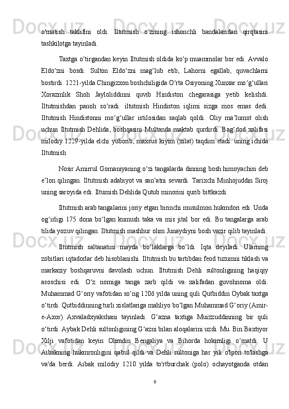 o'rnatish   taklifini   oldi.   Iltutmish   o zining   ishonchli   bandalaridan   qirqtasiniʻ
tashkilotga tayinladi.
Taxtga o‘tirgandan keyin Iltutmish oldida ko‘p muammolar bor edi. Avvalo
Eldo‘zni   bosdi.   Sulton   Eldo‘zni   mag‘lub   etib,   Lahorni   egallab,   quvachlarni
bostirdi. 1221-yilda Chingizxon boshchiligida O rta Osiyoning Xunxar mo g ullari	
ʻ ʻ ʻ
Xorazmlik   Shoh   Jayloliddinni   quvib   Hindiston   chegarasiga   yetib   kelishdi.
Iltutmishdan   panoh   so‘radi.   iltutmish   Hindiston   iqlimi   sizga   mos   emas   dedi.
Iltutmish   Hindistonni   mo g ullar   istilosidan   saqlab   qoldi.   Oliy   ma lumot   olish	
ʻ ʻ ʼ
uchun   Iltutmish   Dehlida,   boshqasini   Multanda   maktab   qurdirdi.   Bag‘dod   xalifasi
milodiy 1229-yilda elchi yuborib, maxsus kiyim (xilat) taqdim etadi. uning ichida
Iltutmish
Nosir Amirrul Gomaniyaning o zi tangalarda dinning bosh himoyachisi deb	
ʻ
e lon qilingan. Iltutmish adabiyot va san’atni sevardi. Tarixchi Minhojuddin Siroj	
ʼ
uning saroyida edi. Iltumish Dehlida Qutub minorini qurib bittkazdi.
Iltutmish arab tangalarini joriy etgan birinchi musulmon hukmdori edi. Unda
og irligi   175   dona   bo lgan   kumush   taka   va   mis   jital   bor   edi.   Bu   tangalarga   arab
ʻ ʻ
tilida yozuv qilingan. Iltutmish mashhur olim Junaydiyni bosh vazir qilib tayinladi.
Iltutmish   saltanatini   mayda   bo‘laklarga   bo‘ldi.   Iqta   deyiladi.   Ularning
zobitlari iqtadorlar deb hisoblanishi. Iltutmish bu tartibdan feod tuzumni tiklash va
markaziy   boshqaruvni   davolash   uchun.   Iltutmish   Dehli   sultonligining   haqiqiy
asoschisi   edi.   O‘z   nomiga   tanga   zarb   qildi   va   xalifadan   guvohnoma   oldi.
Muhammad G‘oriy vafotidan so‘ng 1206 yilda uning quli Qutbiddin Oybak taxtga
o‘tirdi. Qutbiddinning turli xislatlariga mahliyo bo‘lgan Muhammad G‘oriy (Amir-
e-Axor)   Axvaladxyakshani   tayinladi.   G‘azna   taxtiga   Muizzuddinning   bir   quli
o‘tirdi. Aybak Dehli sultonligining G‘azni bilan aloqalarini uzdi. Mu. Bin Baxtiyor
Xilji   vafotidan   keyin   Olimdin   Bengaliya   va   Bihorda   hokimligi   o rnatdi.   U	
ʻ
Aibakning   hukmronligini   qabul   qildi   va   Dehli   sultoniga   har   yili   o'lpon   to'lashga
va'da   berdi.   Aibak   milodiy   1210   yilda   to'rtburchak   (polo)   ochayotganda   otdan
9 