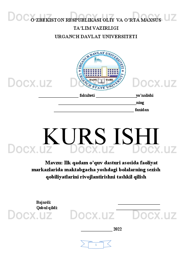 1O‘ZBEKISTON RESPUBLIKASI OLIY VA O’RTA MAXSUS
TA’LIM VAZIRLIGI 
URGANCH DAVLAT UNIVERSITETI
___________________ fakulteti ___________________yo’nalishi
_____________________________________ning
______________________________________ fanidan
KURS ISHI
M avzu:  Ilk qadam o’quv dasturi asosida faoliyat
markazlarida maktabgacha yoshdagi bolalarning sezish
qobiliyatlarini rivojlantirishni tashkil qilish
Bajardi:                                                               ____________________  
Qabul qildi:                                                       _____________________
 
_______________ 2022 