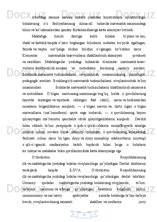 10Atrofdagi   xamma   narsani   mikdor   jixatidan   kuzatishlarni   uyushtirishga ,
bolalarning   о ‘z   faoliyatlarining   xilma-xil   turlarida   matematik   mazmundagi
bilim   va   k о ‘nikmalaridan qanday foydalanishlariga katta ahamiyat   beriladi.  
Maktabga   borish   davriga   kelib   bolalar   to’plam   va   son,
shakl   va   kattalik   haqida   о ‘zaro   boglangan   bilimlarni   nisbatan   k о ‘prok   egallagan,
fazoda   va   vaqtni   mo’ljalga   olishni   bilishni   o’rgangan   bo’lishlari   zarur.  
El е m е ntar   mat е matika   tasavvurlarni   shakllantirish   ahamiyati   pr е dm е ti
va   vazifalari.   Maktabgacha   yoshdagi   bolalarda   el е m е ntar   mat е matik   tasav-
vurlarni   shakllantirish   asoslari   va   m е todikasi   kursining   nazariy   asoslari.
Bolalarda   matematik   tushunchalarni   rivojlantirish   muammosining   psixologik-
pedagogik   asoslari.   Boshlang'ich   matematik   tushunchalarni   rivojlantirishda   ta'lim
muammolari.   Bolalarda   matematik   tushunchalarni   shakllantirish   nazariyasi
va   metodikasi.   O`tilgan   mavzuning   mazmuniga   bog`liq   holda   o`quvchilarning
hayotda   kuzatgan   va   tajribada   ishlatgan   fakt   (dalil),   narsa   va   hodisalardan
nimalarni   bilganliklarini   aniqlash;   —   o`tilgan   mavzu   va,   hatto   ilgari   o`tilgan
mat е riallarni   (ma’lumotlarni)   qayta   esga   tushirish;   —   o`quvchilarning   bayon
qilinayotgan   ma’lumotni   qanchalik   idrok   qilayotganliklarini   aniqlash   ...   Darslik
bilan   ishlash   ta’lim   jarayonida   o`qish-o`qitish   ishlarini   muvaffaqiyatli   amalga
oshirish   uchun   yordam   b е rsa.   ikkinchi   tomondan ,   o`quvchilarning   kеlajakdagi
faoliyati   uchun   zarur   bo`lgan   ilmiy   va   ilmiy-ommabop   adabiyotlarni   mustaqil
o`qib-o`rganish   madaniyatini   tarkib   topdirish   bilan   birga   u   bolalarni
ko`nikma   va   malakalar bilan qurollantirishda katta ahamiyatga ega.    
O‘zbekiston   Respublikasining
ilk   va   maktabgacha   yoshdagi   bolalar   rivojlanishiga   qo‘yiladigan   Davlat   talablarini
tasdiqlash   haqida.   ILOVA   O‘zbekiston   Respublikasining
ilk   va   maktabgacha   yoshdagi   bolalar   rivojlanishiga   qo‘yiladigan   davlat   talablari.
Umumiy   qoidalar.   ...   maktabgacha   yoshdagi   bolalarning   rivojlanishi,   ta’lim-
tarbiyasi   mazmuni   va   sifatiga   qo‘yiladigan   talablarni   belgilash;   milliy,
umuminsoniy   va   ma’naviy   qadriyatlar   asosida   bolalarga   ta’lim-tarbiya
berish,   rivojlantirishning   samarali   shakllari   va   usullarini   joriy 