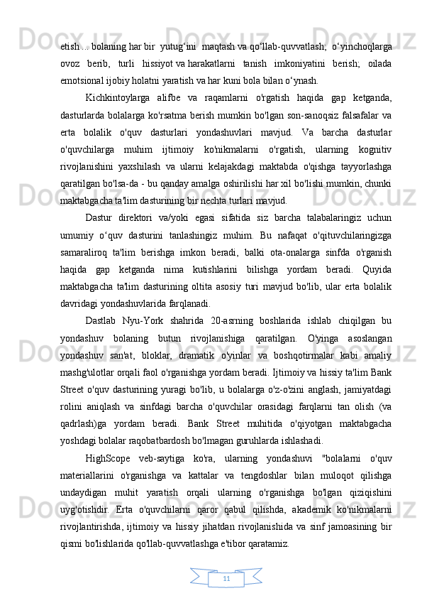 11etish   ...   bolaning   har   bir   yutug‘ini   maqtash   va   qo‘llab-quvvatlash;   o‘yinchoqlarga
ovoz   berib,   turli   hissiyot   va   harakatlarni   tanish   imkoniyatini   berish;   oilada
emotsional ijobiy holatni yaratish   va   har   kuni bola bilan o‘ynash.
Kichkintoylarga   alifbe   va   raqamlarni   o'rgatish   haqida   gap   ketganda,
dasturlarda  bolalarga   ko'rsatma   berish   mumkin   bo'lgan  son-sanoqsiz   falsafalar   va
erta   bolalik   o'quv   dasturlari   yondashuvlari   mavjud.   Va   barcha   dasturlar
o'quvchilarga   muhim   ijtimoiy   ko'nikmalarni   o'rgatish,   ularning   kognitiv
rivojlanishini   yaxshilash   va   ularni   kelajakdagi   maktabda   o'qishga   tayyorlashga
qaratilgan bo'lsa-da - bu qanday amalga oshirilishi har xil bo'lishi mumkin, chunki
maktabgacha ta'lim dasturining bir nechta turlari mavjud.
Dastur   direktori   va/yoki   egasi   sifatida   siz   barcha   talabalaringiz   uchun
umumiy   o quv   dasturini   tanlashingiz   muhim.ʻ   Bu   nafaqat   o'qituvchilaringizga
samaraliroq   ta'lim   berishga   imkon   beradi,   balki   ota-onalarga   sinfda   o'rganish
haqida   gap   ketganda   nima   kutishlarini   bilishga   yordam   beradi.   Quyida
maktabgacha   ta'lim   dasturining   oltita   asosiy   turi   mavjud   bo'lib,   ular   erta   bolalik
davridagi yondashuvlarida farqlanadi.
Dastlab   Nyu-York   shahrida   20-asrning   boshlarida   ishlab   chiqilgan   bu
yondashuv   bolaning   butun   rivojlanishiga   qaratilgan.   O'yinga   asoslangan
yondashuv   san'at,   bloklar,   dramatik   o'yinlar   va   boshqotirmalar   kabi   amaliy
mashg'ulotlar orqali faol o'rganishga yordam beradi. Ijtimoiy va hissiy ta'lim Bank
Street   o'quv   dasturining   yuragi   bo'lib,   u   bolalarga   o'z-o'zini   anglash,   jamiyatdagi
rolini   aniqlash   va   sinfdagi   barcha   o'quvchilar   orasidagi   farqlarni   tan   olish   (va
qadrlash)ga   yordam   beradi.   Bank   Street   muhitida   o'qiyotgan   maktabgacha
yoshdagi bolalar raqobatbardosh bo'lmagan guruhlarda ishlashadi.
HighScope   veb-saytiga   ko'ra,   ularning   yondashuvi   "bolalarni   o'quv
materiallarini   o'rganishga   va   kattalar   va   tengdoshlar   bilan   muloqot   qilishga
undaydigan   muhit   yaratish   orqali   ularning   o'rganishga   bo'lgan   qiziqishini
uyg'otishdir.   Erta   o'quvchilarni   qaror   qabul   qilishda,   akademik   ko'nikmalarni
rivojlantirishda,   ijtimoiy   va   hissiy   jihatdan   rivojlanishida   va   sinf   jamoasining   bir
qismi bo'lishlarida qo'llab-quvvatlashga e'tibor qaratamiz. 