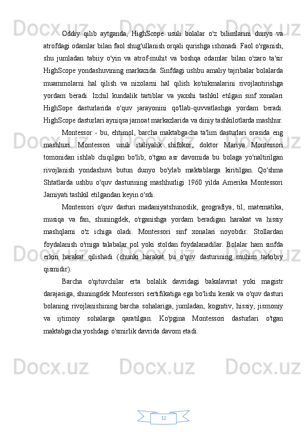 12Oddiy   qilib   aytganda,   HighScope   usuli   bolalar   o'z   bilimlarini   dunyo   va
atrofdagi odamlar bilan faol shug'ullanish orqali qurishga ishonadi. Faol o'rganish,
shu   jumladan   tabiiy   o'yin   va   atrof-muhit   va   boshqa   odamlar   bilan   o'zaro   ta'sir
HighScope yondashuvining markazida. Sinfdagi ushbu amaliy tajribalar bolalarda
muammolarni   hal   qilish   va   nizolarni   hal   qilish   ko'nikmalarini   rivojlantirishga
yordam   beradi.   Izchil   kundalik   tartiblar   va   yaxshi   tashkil   etilgan   sinf   xonalari
HighSope   dasturlarida   o'quv   jarayonini   qo'llab-quvvatlashga   yordam   beradi.
HighScope dasturlari ayniqsa jamoat markazlarida va diniy tashkilotlarda mashhur.
Montessor   -   bu,   ehtimol,   barcha   maktabgacha   ta'lim   dasturlari   orasida   eng
mashhuri.   Montessori   usuli   italiyalik   shifokor,   doktor   Mariya   Montessori
tomonidan   ishlab   chiqilgan   bo'lib,   o'tgan   asr   davomida   bu   bolaga   yo'naltirilgan
rivojlanish   yondashuvi   butun   dunyo   bo'ylab   maktablarga   kiritilgan.   Qo'shma
Shtatlarda   ushbu   o'quv   dasturining   mashhurligi   1960   yilda   Amerika   Montessori
Jamiyati tashkil etilgandan keyin o'sdi.
Montessori   o'quv   dasturi   madaniyatshunoslik,   geografiya,   til,   matematika,
musiqa   va   fan,   shuningdek,   o'rganishga   yordam   beradigan   harakat   va   hissiy
mashqlarni   o'z   ichiga   oladi.   Montessori   sinf   xonalari   noyobdir.   Stollardan
foydalanish   o'rniga   talabalar   pol   yoki   stoldan   foydalanadilar.   Bolalar   ham   sinfda
erkin   harakat   qilishadi   (chunki   harakat   bu   o'quv   dasturining   muhim   tarkibiy
qismidir).
Barcha   o'qituvchilar   erta   bolalik   davridagi   bakalavriat   yoki   magistr
darajasiga, shuningdek Montessori sertifikatiga ega bo'lishi kerak va o'quv dasturi
bolaning   rivojlanishining   barcha   sohalariga,   jumladan,   kognitiv,   hissiy,   jismoniy
va   ijtimoiy   sohalarga   qaratilgan.   Ko'pgina   Montessori   dasturlari   o'tgan
maktabgacha yoshdagi o'smirlik davrida davom etadi. 