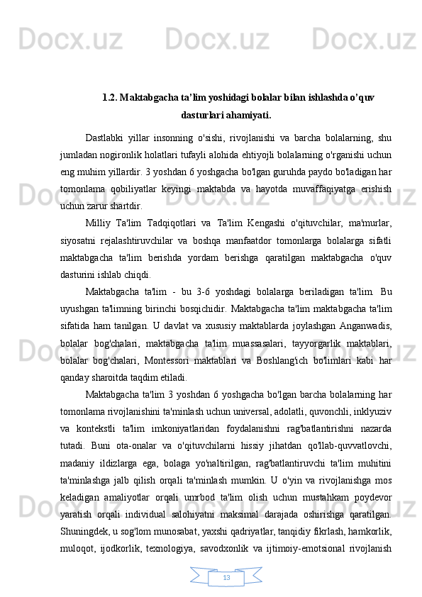 131.2. Maktabgacha ta’lim yoshidagi bolalar bilan ishlashda o’quv
dasturlari ahamiyati.
Dastlabki   yillar   insonning   o'sishi,   rivojlanishi   va   barcha   bolalarning,   shu
jumladan nogironlik holatlari tufayli alohida ehtiyojli bolalarning o'rganishi uchun
eng muhim yillardir.   3 yoshdan 6 yoshgacha bo'lgan guruhda paydo bo'ladigan har
tomonlama   qobiliyatlar   keyingi   maktabda   va   hayotda   muvaffaqiyatga   erishish
uchun zarur shartdir.
Milliy   Ta'lim   Tadqiqotlari   va   Ta'lim   Kengashi   o'qituvchilar,   ma'murlar,
siyosatni   rejalashtiruvchilar   va   boshqa   manfaatdor   tomonlarga   bolalarga   sifatli
maktabgacha   ta'lim   berishda   yordam   berishga   qaratilgan   maktabgacha   o'quv
dasturini ishlab chiqdi.
Maktabgacha   ta'lim   -   bu   3-6   yoshdagi   bolalarga   beriladigan   ta'lim.   Bu
uyushgan   ta'limning   birinchi   bosqichidir.   Maktabgacha   ta'lim   maktabgacha   ta'lim
sifatida   ham   tanilgan.   U   davlat   va   xususiy   maktablarda   joylashgan   Anganwadis,
bolalar   bog'chalari,   maktabgacha   ta'lim   muassasalari,   tayyorgarlik   maktablari,
bolalar   bog'chalari,   Montessori   maktablari   va   Boshlang'ich   bo'limlari   kabi   har
qanday sharoitda taqdim etiladi.
Maktabgacha   ta'lim   3   yoshdan   6   yoshgacha   bo'lgan   barcha   bolalarning   har
tomonlama rivojlanishini ta'minlash uchun universal, adolatli, quvonchli, inklyuziv
va   kontekstli   ta'lim   imkoniyatlaridan   foydalanishni   rag'batlantirishni   nazarda
tutadi.   Buni   ota-onalar   va   o'qituvchilarni   hissiy   jihatdan   qo'llab-quvvatlovchi,
madaniy   ildizlarga   ega,   bolaga   yo'naltirilgan,   rag'batlantiruvchi   ta'lim   muhitini
ta'minlashga   jalb   qilish   orqali   ta'minlash   mumkin.   U   o'yin   va   rivojlanishga   mos
keladigan   amaliyotlar   orqali   umrbod   ta'lim   olish   uchun   mustahkam   poydevor
yaratish   orqali   individual   salohiyatni   maksimal   darajada   oshirishga   qaratilgan.
Shuningdek, u sog'lom munosabat, yaxshi qadriyatlar, tanqidiy fikrlash, hamkorlik,
muloqot,   ijodkorlik,   texnologiya,   savodxonlik   va   ijtimoiy-emotsional   rivojlanish 