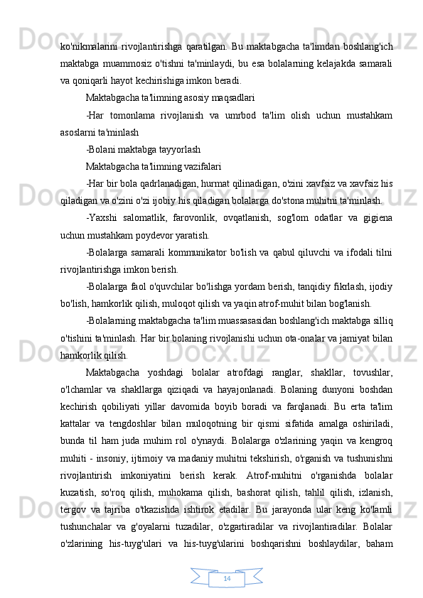 14ko'nikmalarini  rivojlantirishga  qaratilgan.   Bu  maktabgacha  ta'limdan  boshlang'ich
maktabga   muammosiz   o'tishni   ta'minlaydi,   bu   esa   bolalarning   kelajakda   samarali
va qoniqarli hayot kechirishiga imkon beradi.
Maktabgacha ta'limning asosiy maqsadlari 
-Har   tomonlama   rivojlanish   va   umrbod   ta'lim   olish   uchun   mustahkam
asoslarni ta'minlash 
-Bolani maktabga tayyorlash
Maktabgacha ta'limning vazifalari 
-Har bir bola qadrlanadigan, hurmat qilinadigan, o'zini xavfsiz va xavfsiz his
qiladigan va o'zini o'zi ijobiy his qiladigan bolalarga do'stona muhitni ta'minlash. 
-Yaxshi   salomatlik,   farovonlik,   ovqatlanish,   sog'lom   odatlar   va   gigiena
uchun mustahkam poydevor yaratish. 
-Bolalarga samarali  kommunikator  bo'lish va qabul qiluvchi  va ifodali tilni
rivojlantirishga imkon berish. 
-Bolalarga faol o'quvchilar bo'lishga yordam berish, tanqidiy fikrlash, ijodiy
bo'lish, hamkorlik qilish, muloqot qilish va yaqin atrof-muhit bilan bog'lanish. 
-Bolalarning maktabgacha ta'lim muassasasidan boshlang'ich maktabga silliq
o'tishini ta'minlash. Har bir bolaning rivojlanishi uchun ota-onalar va jamiyat bilan
hamkorlik qilish.
Maktabgacha   yoshdagi   bolalar   atrofdagi   ranglar,   shakllar,   tovushlar,
o'lchamlar   va   shakllarga   qiziqadi   va   hayajonlanadi.   Bolaning   dunyoni   boshdan
kechirish   qobiliyati   yillar   davomida   boyib   boradi   va   farqlanadi.   Bu   erta   ta'lim
kattalar   va   tengdoshlar   bilan   muloqotning   bir   qismi   sifatida   amalga   oshiriladi,
bunda   til   ham   juda   muhim   rol   o'ynaydi.   Bolalarga   o'zlarining   yaqin   va   kengroq
muhiti - insoniy, ijtimoiy va madaniy muhitni tekshirish, o'rganish va tushunishni
rivojlantirish   imkoniyatini   berish   kerak.   Atrof-muhitni   o'rganishda   bolalar
kuzatish,   so'roq   qilish,   muhokama   qilish,   bashorat   qilish,   tahlil   qilish,   izlanish,
tergov   va   tajriba   o'tkazishda   ishtirok   etadilar.   Bu   jarayonda   ular   keng   ko'lamli
tushunchalar   va   g'oyalarni   tuzadilar,   o'zgartiradilar   va   rivojlantiradilar.   Bolalar
o'zlarining   his-tuyg'ulari   va   his-tuyg'ularini   boshqarishni   boshlaydilar,   baham 