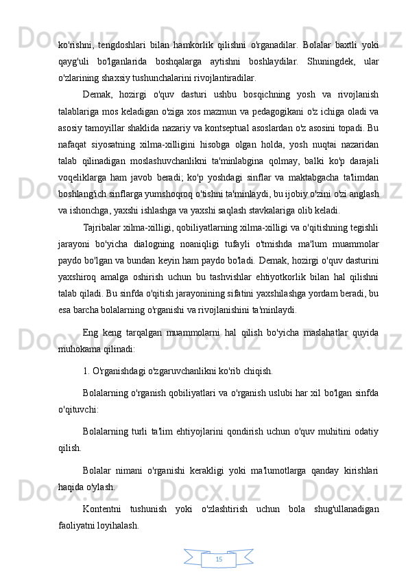 15ko'rishni,   tengdoshlari   bilan   hamkorlik   qilishni   o'rganadilar.   Bolalar   baxtli   yoki
qayg'uli   bo'lganlarida   boshqalarga   aytishni   boshlaydilar.   Shuningdek,   ular
o'zlarining shaxsiy tushunchalarini rivojlantiradilar.
Demak,   hozirgi   o'quv   dasturi   ushbu   bosqichning   yosh   va   rivojlanish
talablariga mos keladigan o'ziga xos mazmun va pedagogikani o'z ichiga oladi va
asosiy tamoyillar shaklida nazariy va kontseptual asoslardan o'z asosini topadi. Bu
nafaqat   siyosatning   xilma-xilligini   hisobga   olgan   holda,   yosh   nuqtai   nazaridan
talab   qilinadigan   moslashuvchanlikni   ta'minlabgina   qolmay,   balki   ko'p   darajali
voqeliklarga   ham   javob   beradi;   ko'p   yoshdagi   sinflar   va   maktabgacha   ta'limdan
boshlang'ich sinflarga yumshoqroq o'tishni ta'minlaydi, bu ijobiy o'zini o'zi anglash
va ishonchga, yaxshi ishlashga va yaxshi saqlash stavkalariga olib keladi.
Tajribalar xilma-xilligi, qobiliyatlarning xilma-xilligi va o'qitishning tegishli
jarayoni   bo'yicha   dialogning   noaniqligi   tufayli   o'tmishda   ma'lum   muammolar
paydo bo'lgan va bundan keyin ham paydo bo'ladi.   Demak, hozirgi o'quv dasturini
yaxshiroq   amalga   oshirish   uchun   bu   tashvishlar   ehtiyotkorlik   bilan   hal   qilishni
talab qiladi.   Bu sinfda o'qitish jarayonining sifatini yaxshilashga yordam beradi, bu
esa barcha bolalarning o'rganishi va rivojlanishini ta'minlaydi.
Eng   keng   tarqalgan   muammolarni   hal   qilish   bo'yicha   maslahatlar   quyida
muhokama qilinadi: 
1. O'rganishdagi o'zgaruvchanlikni ko'rib chiqish. 
Bolalarning o'rganish qobiliyatlari va o'rganish uslubi har xil bo'lgan sinfda
o'qituvchi: 
Bolalarning   turli   ta'lim   ehtiyojlarini   qondirish   uchun   o'quv   muhitini   odatiy
qilish. 
Bolalar   nimani   o'rganishi   kerakligi   yoki   ma'lumotlarga   qanday   kirishlari
haqida o'ylash. 
Kontentni   tushunish   yoki   o'zlashtirish   uchun   bola   shug'ullanadigan
faoliyatni loyihalash.  