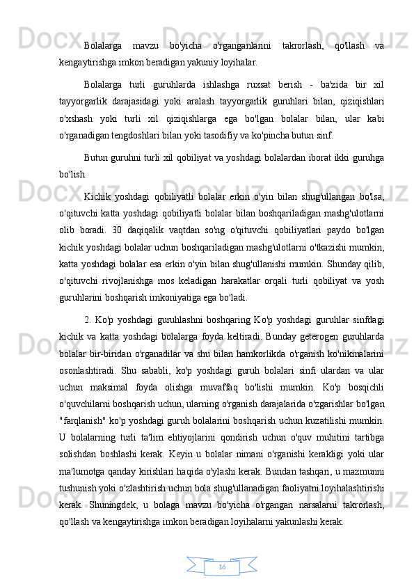 16Bolalarga   mavzu   bo'yicha   o'rganganlarini   takrorlash,   qo'llash   va
kengaytirishga imkon beradigan yakuniy loyihalar. 
Bolalarga   turli   guruhlarda   ishlashga   ruxsat   berish   -   ba'zida   bir   xil
tayyorgarlik   darajasidagi   yoki   aralash   tayyorgarlik   guruhlari   bilan,   qiziqishlari
o'xshash   yoki   turli   xil   qiziqishlarga   ega   bo'lgan   bolalar   bilan,   ular   kabi
o'rganadigan tengdoshlari bilan yoki tasodifiy va ko'pincha butun sinf. 
Butun guruhni turli xil qobiliyat va yoshdagi bolalardan iborat ikki guruhga
bo'lish. 
Kichik   yoshdagi   qobiliyatli   bolalar   erkin   o'yin   bilan   shug'ullangan   bo'lsa,
o'qituvchi katta yoshdagi  qobiliyatli bolalar  bilan boshqariladigan mashg'ulotlarni
olib   boradi.   30   daqiqalik   vaqtdan   so'ng   o'qituvchi   qobiliyatlari   paydo   bo'lgan
kichik yoshdagi bolalar uchun boshqariladigan mashg'ulotlarni o'tkazishi mumkin,
katta yoshdagi bolalar esa erkin o'yin bilan shug'ullanishi mumkin. Shunday qilib,
o'qituvchi   rivojlanishga   mos   keladigan   harakatlar   orqali   turli   qobiliyat   va   yosh
guruhlarini boshqarish imkoniyatiga ega bo'ladi. 
2.   Ko'p   yoshdagi   guruhlashni   boshqaring   Ko'p   yoshdagi   guruhlar   sinfdagi
kichik   va   katta   yoshdagi   bolalarga   foyda   keltiradi.   Bunday   geterogen   guruhlarda
bolalar  bir-biridan o'rganadilar  va shu  bilan  hamkorlikda o'rganish  ko'nikmalarini
osonlashtiradi.   Shu   sababli,   ko'p   yoshdagi   guruh   bolalari   sinfi   ulardan   va   ular
uchun   maksimal   foyda   olishga   muvaffaq   bo'lishi   mumkin.   Ko'p   bosqichli
o'quvchilarni boshqarish uchun, ularning o'rganish darajalarida o'zgarishlar bo'lgan
"farqlanish" ko'p yoshdagi guruh bolalarini boshqarish uchun kuzatilishi mumkin.
U   bolalarning   turli   ta'lim   ehtiyojlarini   qondirish   uchun   o'quv   muhitini   tartibga
solishdan   boshlashi   kerak.   Keyin   u   bolalar   nimani   o'rganishi   kerakligi   yoki   ular
ma'lumotga qanday kirishlari haqida o'ylashi kerak. Bundan tashqari, u mazmunni
tushunish yoki o'zlashtirish uchun bola shug'ullanadigan faoliyatni loyihalashtirishi
kerak.   Shuningdek,   u   bolaga   mavzu   bo'yicha   o'rgangan   narsalarni   takrorlash,
qo'llash va kengaytirishga imkon beradigan loyihalarni yakunlashi kerak. 