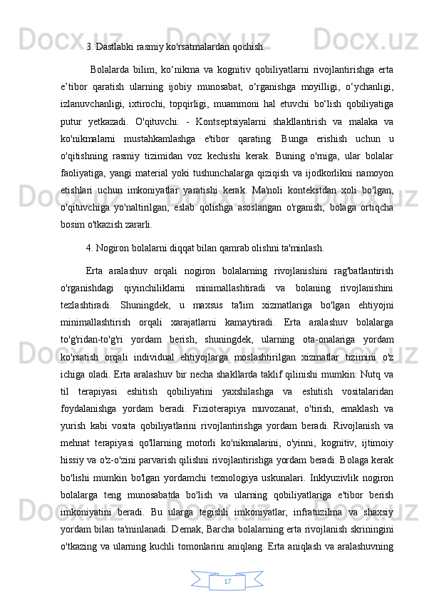 173. Dastlabki rasmiy ko'rsatmalardan qochish.
  Bolalarda   bilim,   ko‘nikma   va   kognitiv   qobiliyatlarni   rivojlantirishga   erta
e’tibor   qaratish   ularning   ijobiy   munosabat,   o‘rganishga   moyilligi,   o‘ychanligi,
izlanuvchanligi,   ixtirochi,   topqirligi,   muammoni   hal   etuvchi   bo‘lish   qobiliyatiga
putur   yetkazadi.   O'qituvchi:   -   Kontseptsiyalarni   shakllantirish   va   malaka   va
ko'nikmalarni   mustahkamlashga   e'tibor   qarating.   Bunga   erishish   uchun   u
o'qitishning   rasmiy   tizimidan   voz   kechishi   kerak.   Buning   o'rniga,   ular   bolalar
faoliyatiga,   yangi   material   yoki   tushunchalarga   qiziqish   va   ijodkorlikni   namoyon
etishlari   uchun   imkoniyatlar   yaratishi   kerak.   Ma'noli   kontekstdan   xoli   bo'lgan,
o'qituvchiga   yo'naltirilgan,   eslab   qolishga   asoslangan   o'rganish,   bolaga   ortiqcha
bosim o'tkazish zararli. 
4. Nogiron bolalarni diqqat bilan qamrab olishni ta'minlash. 
Erta   aralashuv   orqali   nogiron   bolalarning   rivojlanishini   rag'batlantirish
o'rganishdagi   qiyinchiliklarni   minimallashtiradi   va   bolaning   rivojlanishini
tezlashtiradi.   Shuningdek,   u   maxsus   ta'lim   xizmatlariga   bo'lgan   ehtiyojni
minimallashtirish   orqali   xarajatlarni   kamaytiradi.   Erta   aralashuv   bolalarga
to'g'ridan-to'g'ri   yordam   berish,   shuningdek,   ularning   ota-onalariga   yordam
ko'rsatish   orqali   individual   ehtiyojlarga   moslashtirilgan   xizmatlar   tizimini   o'z
ichiga oladi. Erta aralashuv bir necha shakllarda taklif qilinishi  mumkin: Nutq va
til   terapiyasi   eshitish   qobiliyatini   yaxshilashga   va   eshitish   vositalaridan
foydalanishga   yordam   beradi.   Fizioterapiya   muvozanat,   o'tirish,   emaklash   va
yurish   kabi   vosita   qobiliyatlarini   rivojlantirishga   yordam   beradi.   Rivojlanish   va
mehnat   terapiyasi   qo'llarning   motorli   ko'nikmalarini,   o'yinni,   kognitiv,   ijtimoiy
hissiy va o'z-o'zini parvarish qilishni rivojlantirishga yordam beradi. Bolaga kerak
bo'lishi   mumkin   bo'lgan   yordamchi   texnologiya   uskunalari.   Inklyuzivlik   nogiron
bolalarga   teng   munosabatda   bo'lish   va   ularning   qobiliyatlariga   e'tibor   berish
imkoniyatini   beradi.   Bu   ularga   tegishli   imkoniyatlar,   infratuzilma   va   shaxsiy
yordam bilan ta'minlanadi. Demak, Barcha bolalarning erta rivojlanish skriningini
o'tkazing va ularning kuchli tomonlarini  aniqlang. Erta aniqlash va aralashuvning 