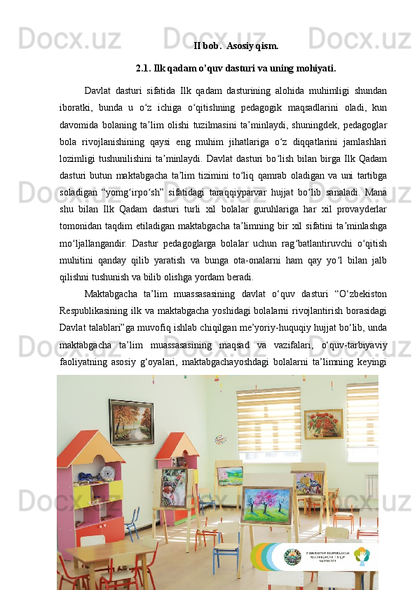 19II bob.  Asosiy qism.
2.1. Ilk qadam o’quv dasturi va uning mohiyati.
Davlat   dasturi   sifatida   Ilk   qadam   dasturining   alohida   muhimligi   shundan
iboratki,   bunda   u   o z   ichiga   o qitishning   pedagogik   maqsadlarini   oladi,   kunʻ ʻ
davomida   bolaning   ta lim   olishi   tuzilmasini   ta minlaydi,   shuningdek,   pedagoglar
ʼ ʼ
bola   rivojlanishining   qaysi   eng   muhim   jihatlariga   o z   diqqatlarini   jamlashlari	
ʻ
lozimligi   tushunilishini   ta minlaydi.   Davlat   dasturi   bo lish   bilan  birga  Ilk  Qadam	
ʼ ʻ
dasturi   butun   maktabgacha   ta lim   tizimini   to liq   qamrab   oladigan   va   uni   tartibga	
ʼ ʻ
soladigan   “yomg irpo sh”   sifatidagi   taraqqiyparvar   hujjat   bo lib   sanaladi.   Mana	
ʻ ʻ ʻ
shu   bilan   Ilk   Qadam   dasturi   turli   xil   bolalar   guruhlariga   har   xil   provayderlar
tomonidan  taqdim   etiladigan  maktabgacha  ta limning  bir  xil  sifatini  ta minlashga	
ʼ ʼ
mo ljallangandir.   Dastur   pedagoglarga   bolalar   uchun   rag batlantiruvchi   o qitish	
ʻ ʻ ʻ
muhitini   qanday   qilib   yaratish   va   bunga   ota-onalarni   ham   qay   yo l   bilan   jalb	
ʻ
qilishni tushunish va bilib olishga yordam beradi. 
Maktabgacha   ta’lim   muassasasining   davlat   o‘quv   dasturi   “O‘zbekiston
Respublikasining  ilk va maktabgacha yoshidagi  bolalarni  rivojlantirish borasidagi
Davlat talablari”ga muvofiq ishlab chiqilgan me’yoriy-huquqiy hujjat bo‘lib, unda
maktabgacha   ta’lim   muassasasining   maqsad   va   vazifalari,   o‘quv-tarbiyaviy
faoliyatning   asosiy   g‘oyalari,   maktabgachayoshdagi   bolalarni   ta’limning   keyingi 
