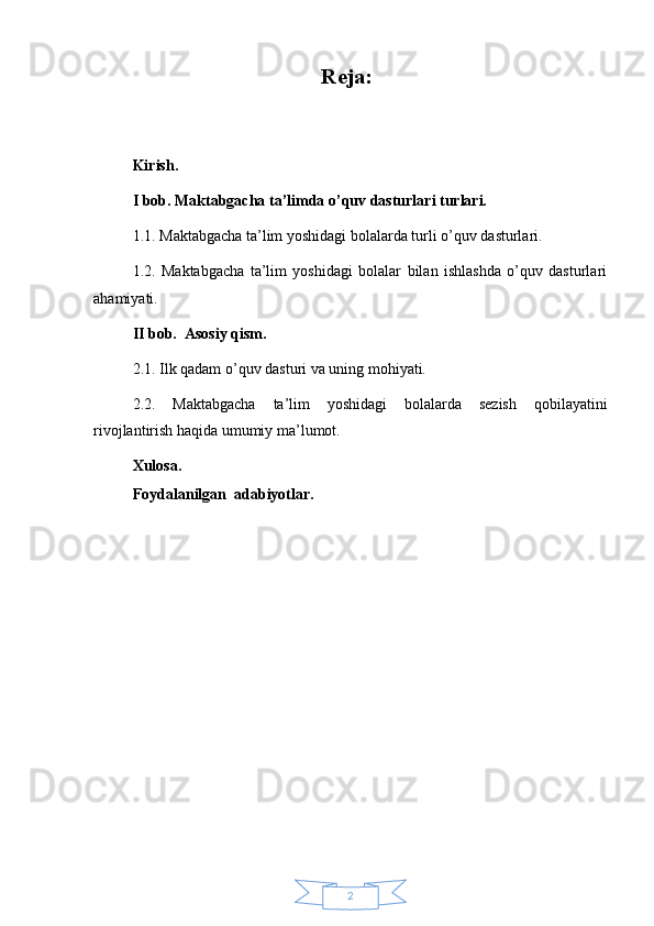 2Reja:
Kirish.
I bob. Maktabgacha ta’limda o’quv dasturlari turlari.
1.1. Maktabgacha ta’lim yoshidagi bolalarda turli o’quv dasturlari.
1.2.   Maktabgacha   ta’lim   yoshidagi   bolalar   bilan   ishlashda   o’quv   dasturlari
ahamiyati.
II bob.  Asosiy qism.
2.1. Ilk qadam o’quv dasturi va uning mohiyati.
2.2.   Maktabgacha   ta’lim   yoshidagi   bolalarda   sezish   qobilayatini
rivojlantirish haqida umumiy ma’lumot.
Xulosa.
Foydalanilgan  adabiyotlar. 