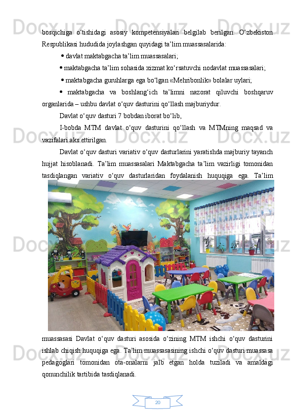 20bosqichiga   o‘tishidagi   asosiy   kompetensiyalari   belgilab   berilgan.   O‘zbekiston
Respublikasi hududida joylashgan quyidagi ta’lim muassasalarida:
    davlat maktabgacha ta’lim muassasalari; 
  maktabgacha ta’lim sohasida xizmat ko‘rsatuvchi nodavlat muassasalari;
    maktabgacha guruhlarga ega bo‘lgan «Mehribonlik» bolalar uylari; 
   maktabgacha   va   boshlang‘ich   ta’limni   nazorat   qiluvchi   boshqaruv
organlarida – ushbu davlat o‘quv dasturini qo‘llash majburiydur. 
Davlat o‘quv dasturi 7 bobdan iborat bo‘lib, 
I-bobda   MTM   davlat   o‘quv   dasturini   qo‘llash   va   MTMning   maqsad   va
vazifalari aks ettirilgan. 
Davlat o‘quv dasturi variativ o‘quv dasturlarini yaratishda majburiy tayanch
hujjat   hisoblanadi.   Ta’lim   muassasalari   Maktabgacha   ta’lim   vazirligi   tomonidan
tasdiqlangan   variativ   o‘quv   dasturlaridan   foydalanish   huquqiga   ega.   Ta’lim
muassasasi   Davlat   o‘quv   dasturi   asosida   o‘zining   MTM   ishchi   o‘quv   dasturini
ishlab chiqish huquqiga ega. Ta’lim muassasasining ishchi o‘quv dasturi muassasa
pedagoglari   tomonidan   ota-onalarni   jalb   etgan   holda   tuziladi   va   amaldagi
qonunchilik tartibida tasdiqlanadi. 
