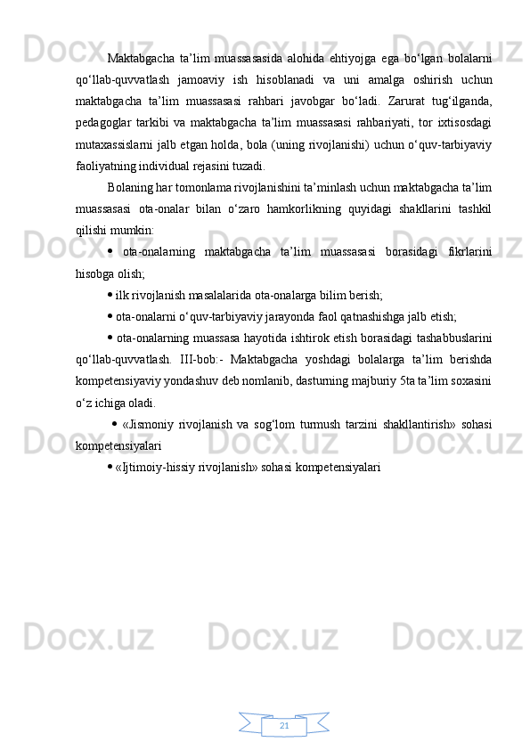 21Maktabgacha   ta’lim   muassasasida   alohida   ehtiyojga   ega   bo‘lgan   bolalarni
qo‘llab-quvvatlash   jamoaviy   ish   hisoblanadi   va   uni   amalga   oshirish   uchun
maktabgacha   ta’lim   muassasasi   rahbari   javobgar   bo‘ladi.   Zarurat   tug‘ilganda,
pedagoglar   tarkibi   va   maktabgacha   ta’lim   muassasasi   rahbariyati,   tor   ixtisosdagi
mutaxassislarni jalb etgan holda, bola (uning rivojlanishi) uchun o‘quv-tarbiyaviy
faoliyatning individual rejasini tuzadi. 
Bolaning har tomonlama rivojlanishini ta’minlash uchun maktabgacha ta’lim
muassasasi   ota-onalar   bilan   o‘zaro   hamkorlikning   quyidagi   shakllarini   tashkil
qilishi mumkin: 
   ota-onalarning   maktabgacha   ta’lim   muassasasi   borasidagi   fikrlarini
hisobga olish; 
  ilk rivojlanish masalalarida ota-onalarga bilim berish; 
  ota-onalarni o‘quv-tarbiyaviy jarayonda faol qatnashishga jalb etish; 
   ota-onalarning muassasa hayotida ishtirok etish borasidagi tashabbuslarini
qo‘llab-quvvatlash.   III-bob:-   Maktabgacha   yoshdagi   bolalarga   ta’lim   berishda
kompetensiyaviy yondashuv deb nomlanib, dasturning majburiy 5ta ta’lim soxasini
o‘z ichiga oladi.
     «Jismoniy   rivojlanish   va   sog‘lom   turmush   tarzini   shakllantirish»   sohasi
kompetensiyalari 
  «Ijtimoiy-hissiy rivojlanish» sohasi kompetensiyalari  