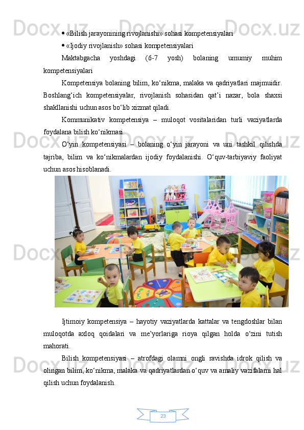 23  «Bilish jarayonining rivojlanishi» sohasi kompetensiyalari 
  «Ijodiy rivojlanish» sohasi kompetensiyalari 
Maktabgacha   yoshdagi   (6-7   yosh)   bolaning   umumiy   muhim
kompetensiyalari 
Kompetensiya bolaning bilim, ko‘nikma, malaka va qadriyatlari majmuidir.
Boshlang‘ich   kompetensiyalar,   rivojlanish   sohasidan   qat’i   nazar,   bola   shaxsi
shakllanishi uchun asos bo‘lib xizmat qiladi. 
Kommunikativ   kompetensiya   –   muloqot   vositalaridan   turli   vaziyatlarda
foydalana bilish ko‘nikmasi. 
O‘yin   kompetensiyasi   –   bolaning   o‘yin   jarayoni   va   uni   tashkil   qilishda
tajriba,   bilim   va   ko‘nikmalardan   ijodiy   foydalanishi.   O‘quv-tarbiyaviy   faoliyat
uchun asos hisoblanadi. 
Ijtimoiy   kompetensiya   –   hayotiy   vaziyatlarda   kattalar   va   tengdoshlar   bilan
muloqotda   axloq   qoidalari   va   me’yorlariga   rioya   qilgan   holda   o‘zini   tutish
mahorati. 
Bilish   kompetensiyasi   –   atrofdagi   olamni   ongli   ravishda   idrok   qilish   va
olingan bilim, ko‘nikma, malaka va qadriyatlardan o‘quv va amaliy vazifalarni hal
qilish uchun foydalanish. 