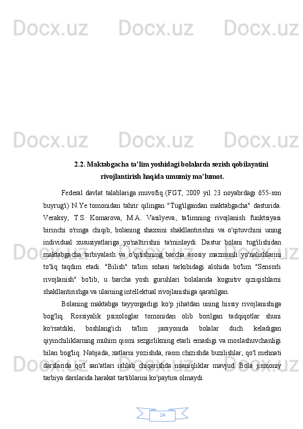 242.2. Maktabgacha ta’lim yoshidagi bolalarda sezish qobilayatini
rivojlantirish haqida umumiy ma’lumot.
Federal   davlat   talablariga   muvofiq   (FGT,   2009   yil   23   noyabrdagi   655-son
buyrug'i)   N.Ye   tomonidan   tahrir   qilingan   "Tug'ilgandan   maktabgacha"   dasturida.
Veraksy,   T.S.   Komarova,   M.A.   Vasilyeva,   ta'limning   rivojlanish   funktsiyasi
birinchi   o'ringa   chiqib,   bolaning   shaxsini   shakllantirishni   va   o'qituvchini   uning
individual   xususiyatlariga   yo'naltirishni   ta'minlaydi.   Dastur   bolani   tug'ilishidan
maktabgacha   tarbiyalash   va   o'qitishning   barcha   asosiy   mazmunli   yo'nalishlarini
to'liq   taqdim   etadi.   "Bilish"   ta'lim   sohasi   tarkibidagi   alohida   bo'lim   "Sensorli
rivojlanish"   bo'lib,   u   barcha   yosh   guruhlari   bolalarida   kognitiv   qiziqishlarni
shakllantirishga va ularning intellektual rivojlanishiga qaratilgan.
Bolaning   maktabga   tayyorgarligi   ko'p   jihatdan   uning   hissiy   rivojlanishiga
bog'liq.   Rossiyalik   psixologlar   tomonidan   olib   borilgan   tadqiqotlar   shuni
ko'rsatdiki,   boshlang'ich   ta'lim   jarayonida   bolalar   duch   keladigan
qiyinchiliklarning muhim qismi sezgirlikning etarli emasligi va moslashuvchanligi
bilan bog'liq. Natijada, xatlarni yozishda, rasm chizishda buzilishlar, qo'l mehnati
darslarida   qo'l   san'atlari   ishlab   chiqarishda   noaniqliklar   mavjud.   Bola   jismoniy
tarbiya darslarida harakat tartiblarini ko'paytira olmaydi. 