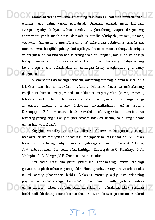 25Ammo   nafaqat   sezgi   rivojlanishining   past   darajasi   bolaning   muvaffaqiyatli
o'rganish   qobiliyatini   keskin   pasaytiradi.   Umuman   olganda   inson   faoliyati,
ayniqsa,   ijodiy   faoliyat   uchun   bunday   rivojlanishning   yuqori   darajasining
ahamiyatini   yodda   tutish   bir   xil   darajada   muhimdir.   Musiqachi,   rassom,   me'mor,
yozuvchi,   dizaynerning   muvaffaqiyatini   ta'minlaydigan   qobiliyatlar   orasida   eng
muhim o'rinni his qilish qobiliyatlari egallaydi, bu narsa maxsus chuqurlik, aniqlik
va aniqlik bilan narsalar va hodisalarning shakllari, ranglari, tovushlari va boshqa
tashqi xususiyatlarini olish va etkazish imkonini beradi. Va hissiy qobiliyatlarning
kelib   chiqishi   erta   bolalik   davrida   erishilgan   hissiy   rivojlanishning   umumiy
darajasida.
Muammoning dolzarbligi shundaki, odamning atrofdagi olamni bilishi "tirik
tafakkur"   dan,   his   va   idrokdan   boshlanadi.   Ma'lumki,   hislar   va   in'ikoslarning
rivojlanishi   barcha   boshqa,   yanada   murakkab   bilim   jarayonlari   (xotira,   tasavvur,
tafakkur) paydo bo'lishi uchun zarur shart-sharoitlarni yaratadi. Rivojlangan sezgi
zamonaviy   insonning   amaliy   faoliyatini   takomillashtirish   uchun   asosdir.
Darhaqiqat,   B.G.   Ananiev   haqli   ravishda   ta'kidlaganidek,   "ilm-fan   va
texnologiyaning   eng   ilg'or   yutuqlari   nafaqat   tafakkur   uchun,   balki   sezgir   odam
uchun ham yaratilgan".
Ko'pgina   mahalliy   va   xorijiy   olimlar   o'zlarini   maktabgacha   yoshdagi
bolalarni   hissiy   tarbiyalash   sohasidagi   tadqiqotlariga   bag'ishladilar.   Shu   bilan
birga,   ushbu   sohadagi   tadqiqotlarni   tarbiyalashga   eng   muhim   hissa   A.P.Usova,
A.V.   kabi   rus   mualliflari   tomonidan   kiritilgan.   Zaporojets,   A.G.   Ruzskaya,   N.A.
Vetlugina, L.A. Venger, V.P. Zinchenko va boshqalar.
Erta   yosh   sezgi   faoliyatini   yaxshilash,   atrofimizdagi   dunyo   haqidagi
g'oyalarni to'plash uchun eng maqbuldir. Shuning uchun hissiy tarbiya erta bolalik
ta'limi   asosiy   jihatlaridan   biridir.   Bolaning   umumiy   aqliy   rivojlanishining
poydevorini   tashkil   etadigan   hissiy   ta'lim,   bu   bolani   muvaffaqiyatli   tarbiyalash
uchun   zarurdir.   Idrok   atrofdagi   olam   narsalari   va   hodisalarini   idrok   etishdan
boshlanadi. Idrokning barcha boshqa shakllari idrok obrazlariga asoslanadi, ularni 