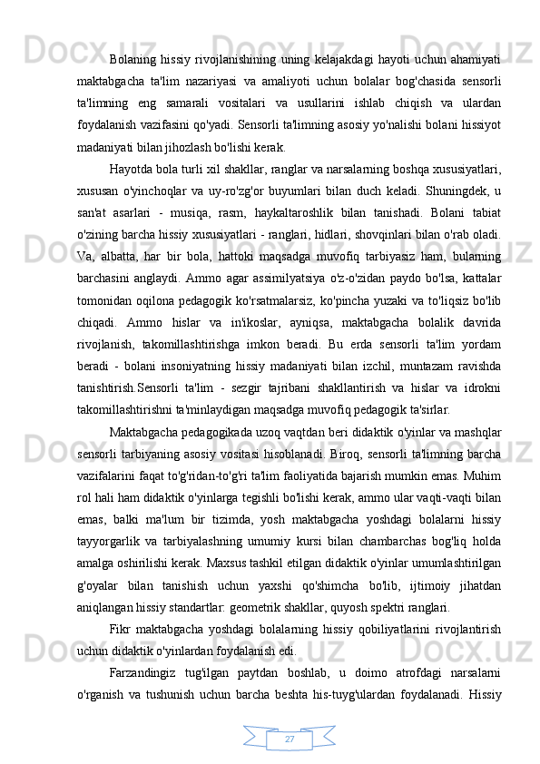 27Bolaning   hissiy   rivojlanishining   uning   kelajakdagi   hayoti   uchun   ahamiyati
maktabgacha   ta'lim   nazariyasi   va   amaliyoti   uchun   bolalar   bog'chasida   sensorli
ta'limning   eng   samarali   vositalari   va   usullarini   ishlab   chiqish   va   ulardan
foydalanish vazifasini qo'yadi. Sensorli ta'limning asosiy yo'nalishi bolani hissiyot
madaniyati bilan jihozlash bo'lishi kerak.
Hayotda bola turli xil shakllar, ranglar va narsalarning boshqa xususiyatlari,
xususan   o'yinchoqlar   va   uy-ro'zg'or   buyumlari   bilan   duch   keladi.   Shuningdek,   u
san'at   asarlari   -   musiqa,   rasm,   haykaltaroshlik   bilan   tanishadi.   Bolani   tabiat
o'zining barcha hissiy xususiyatlari - ranglari, hidlari, shovqinlari bilan o'rab oladi.
Va,   albatta,   har   bir   bola,   hattoki   maqsadga   muvofiq   tarbiyasiz   ham,   bularning
barchasini   anglaydi.   Ammo   agar   assimilyatsiya   o'z-o'zidan   paydo   bo'lsa,   kattalar
tomonidan  oqilona   pedagogik  ko'rsatmalarsiz,   ko'pincha   yuzaki   va   to'liqsiz   bo'lib
chiqadi.   Ammo   hislar   va   in'ikoslar,   ayniqsa,   maktabgacha   bolalik   davrida
rivojlanish,   takomillashtirishga   imkon   beradi.   Bu   erda   sensorli   ta'lim   yordam
beradi   -   bolani   insoniyatning   hissiy   madaniyati   bilan   izchil,   muntazam   ravishda
tanishtirish.Sensorli   ta'lim   -   sezgir   tajribani   shakllantirish   va   hislar   va   idrokni
takomillashtirishni ta'minlaydigan maqsadga muvofiq pedagogik ta'sirlar.
Maktabgacha pedagogikada uzoq vaqtdan beri didaktik o'yinlar va mashqlar
sensorli   tarbiyaning   asosiy   vositasi   hisoblanadi.   Biroq,   sensorli   ta'limning   barcha
vazifalarini faqat to'g'ridan-to'g'ri ta'lim faoliyatida bajarish mumkin emas. Muhim
rol hali ham didaktik o'yinlarga tegishli bo'lishi kerak, ammo ular vaqti-vaqti bilan
emas,   balki   ma'lum   bir   tizimda,   yosh   maktabgacha   yoshdagi   bolalarni   hissiy
tayyorgarlik   va   tarbiyalashning   umumiy   kursi   bilan   chambarchas   bog'liq   holda
amalga oshirilishi kerak. Maxsus tashkil etilgan didaktik o'yinlar umumlashtirilgan
g'oyalar   bilan   tanishish   uchun   yaxshi   qo'shimcha   bo'lib,   ijtimoiy   jihatdan
aniqlangan hissiy standartlar: geometrik shakllar, quyosh spektri ranglari.
Fikr   maktabgacha   yoshdagi   bolalarning   hissiy   qobiliyatlarini   rivojlantirish
uchun didaktik o'yinlardan foydalanish edi.
Farzandingiz   tug'ilgan   paytdan   boshlab,   u   doimo   atrofdagi   narsalarni
o'rganish   va   tushunish   uchun   barcha   beshta   his-tuyg'ulardan   foydalanadi.   Hissiy 