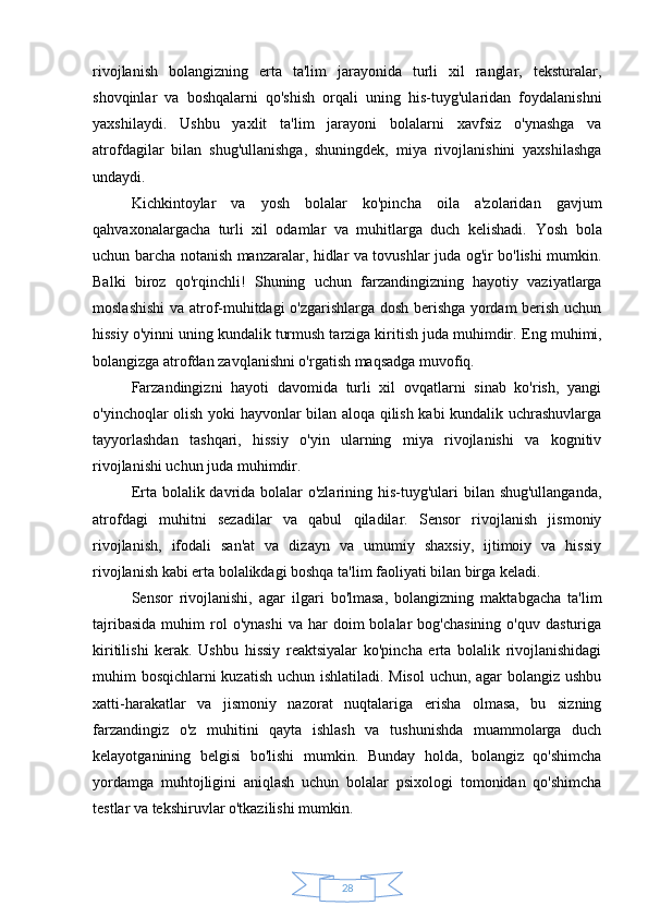 28rivojlanish   bolangizning   erta   ta'lim   jarayonida   turli   xil   ranglar,   teksturalar,
shovqinlar   va   boshqalarni   qo'shish   orqali   uning   his-tuyg'ularidan   foydalanishni
yaxshilaydi.   Ushbu   yaxlit   ta'lim   jarayoni   bolalarni   xavfsiz   o'ynashga   va
atrofdagilar   bilan   shug'ullanishga,   shuningdek,   miya   rivojlanishini   yaxshilashga
undaydi.
Kichkintoylar   va   yosh   bolalar   ko'pincha   oila   a'zolaridan   gavjum
qahvaxonalargacha   turli   xil   odamlar   va   muhitlarga   duch   kelishadi.   Yosh   bola
uchun barcha notanish manzaralar, hidlar va tovushlar juda og'ir bo'lishi mumkin.
Balki   biroz   qo'rqinchli!   Shuning   uchun   farzandingizning   hayotiy   vaziyatlarga
moslashishi  va atrof-muhitdagi o'zgarishlarga dosh berishga yordam berish uchun
hissiy o'yinni uning kundalik turmush tarziga kiritish juda muhimdir.   Eng muhimi,
bolangizga atrofdan zavqlanishni o'rgatish maqsadga muvofiq.
Farzandingizni   hayoti   davomida   turli   xil   ovqatlarni   sinab   ko'rish,   yangi
o'yinchoqlar olish yoki hayvonlar bilan aloqa qilish kabi kundalik uchrashuvlarga
tayyorlashdan   tashqari,   hissiy   o'yin   ularning   miya   rivojlanishi   va   kognitiv
rivojlanishi uchun juda muhimdir.
Erta bolalik davrida bolalar o'zlarining his-tuyg'ulari bilan shug'ullanganda,
atrofdagi   muhitni   sezadilar   va   qabul   qiladilar.   Sensor   rivojlanish   jismoniy
rivojlanish,   ifodali   san'at   va   dizayn   va   umumiy   shaxsiy,   ijtimoiy   va   hissiy
rivojlanish kabi erta bolalikdagi boshqa ta'lim faoliyati bilan birga keladi.
Sensor   rivojlanishi,   agar   ilgari   bo'lmasa,   bolangizning   maktabgacha   ta'lim
tajribasida  muhim   rol  o'ynashi  va  har  doim   bolalar   bog'chasining   o'quv  dasturiga
kiritilishi   kerak.   Ushbu   hissiy   reaktsiyalar   ko'pincha   erta   bolalik   rivojlanishidagi
muhim bosqichlarni kuzatish uchun ishlatiladi. Misol  uchun, agar bolangiz ushbu
xatti-harakatlar   va   jismoniy   nazorat   nuqtalariga   erisha   olmasa,   bu   sizning
farzandingiz   o'z   muhitini   qayta   ishlash   va   tushunishda   muammolarga   duch
kelayotganining   belgisi   bo'lishi   mumkin.   Bunday   holda,   bolangiz   qo'shimcha
yordamga   muhtojligini   aniqlash   uchun   bolalar   psixologi   tomonidan   qo'shimcha
testlar va tekshiruvlar o'tkazilishi mumkin. 