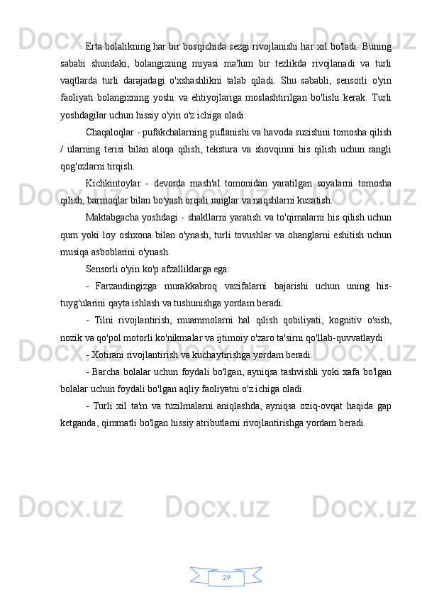 29Erta bolalikning har bir bosqichida sezgi rivojlanishi har xil bo'ladi. Buning
sababi   shundaki,   bolangizning   miyasi   ma'lum   bir   tezlikda   rivojlanadi   va   turli
vaqtlarda   turli   darajadagi   o'xshashlikni   talab   qiladi.   Shu   sababli,   sensorli   o'yin
faoliyati   bolangizning   yoshi   va   ehtiyojlariga   moslashtirilgan   bo'lishi   kerak.   Turli
yoshdagilar uchun hissiy o'yin o'z ichiga oladi:
Chaqaloqlar - pufakchalarning puflanishi va havoda suzishini tomosha qilish
/   ularning   terisi   bilan   aloqa   qilish,   tekstura   va   shovqinni   his   qilish   uchun   rangli
qog'ozlarni tirqish.
Kichkintoylar   -   devorda   mash'al   tomonidan   yaratilgan   soyalarni   tomosha
qilish, barmoqlar bilan bo'yash orqali ranglar va naqshlarni kuzatish.
Maktabgacha yoshdagi - shakllarni yaratish va to'qimalarni his qilish uchun
qum  yoki  loy oshxona bilan o'ynash,  turli  tovushlar  va ohanglarni  eshitish  uchun
musiqa asboblarini o'ynash.
Sensorli o'yin ko'p afzalliklarga ega: 
-   Farzandingizga   murakkabroq   vazifalarni   bajarishi   uchun   uning   his-
tuyg'ularini qayta ishlash va tushunishga yordam beradi. 
-   Tilni   rivojlantirish,   muammolarni   hal   qilish   qobiliyati,   kognitiv   o'sish,
nozik va qo'pol motorli ko'nikmalar va ijtimoiy o'zaro ta'sirni qo'llab-quvvatlaydi. 
- Xotirani rivojlantirish va kuchaytirishga yordam beradi. 
- Barcha bolalar uchun foydali bo'lgan, ayniqsa tashvishli yoki xafa bo'lgan
bolalar uchun foydali bo'lgan aqliy faoliyatni o'z ichiga oladi. 
-   Turli   xil   ta'm   va   tuzilmalarni   aniqlashda,   ayniqsa   oziq-ovqat   haqida   gap
ketganda, qimmatli bo'lgan hissiy atributlarni rivojlantirishga yordam beradi. 