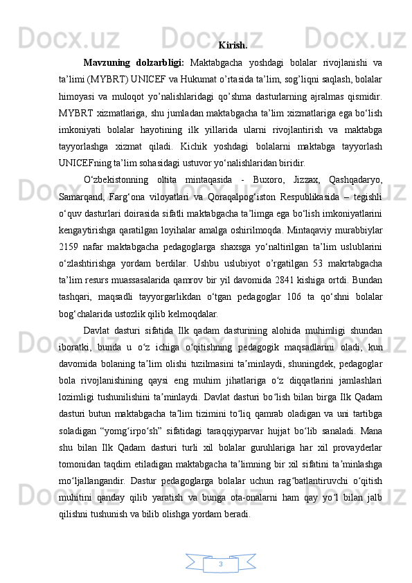3Kirish.
Mavzuning   dolzarbligi:   Maktabgacha   yoshdagi   bolalar   rivojlanishi   va
ta’limi (MYBRT) UNICEF va Hukumat o’rtasida ta’lim, sog’liqni saqlash, bolalar
himoyasi   va   muloqot   yo’nalishlaridagi   qo’shma   dasturlarning   ajralmas   qismidir.
MYBRT xizmatlariga, shu jumladan maktabgacha ta’lim xizmatlariga ega bo‘lish
imkoniyati   bolalar   hayotining   ilk   yillarida   ularni   rivojlantirish   va   maktabga
tayyorlashga   xizmat   qiladi.   Kichik   yoshdagi   bolalarni   maktabga   tayyorlash
UNICEFning ta’lim sohasidagi ustuvor yo‘nalishlaridan biridir.
O‘zbekistonning   oltita   mintaqasida   -   Buxoro,   Jizzax,   Qashqadaryo,
Samarqand,   Farg‘ona   viloyatlari   va   Qoraqalpog‘iston   Respublikasida   –   tegishli
o‘quv dasturlari doirasida sifatli maktabgacha ta’limga ega bo‘lish imkoniyatlarini
kengaytirishga  qaratilgan loyihalar amalga oshirilmoqda. Mintaqaviy murabbiylar
2159   nafar   maktabgacha   pedagoglarga   shaxsga   yo‘naltirilgan   ta’lim   uslublarini
o‘zlashtirishga   yordam   berdilar.   Ushbu   uslubiyot   o’rgatilgan   53   makrtabgacha
ta’lim resurs muassasalarida qamrov bir yil davomida 2841 kishiga ortdi. Bundan
tashqari,   maqsadli   tayyorgarlikdan   o‘tgan   pedagoglar   106   ta   qo‘shni   bolalar
bog‘chalarida ustozlik qilib kelmoqdalar.
Davlat   dasturi   sifatida   Ilk   qadam   dasturining   alohida   muhimligi   shundan
iboratki,   bunda   u   o z   ichiga   o qitishning  ʻ ʻ pedagogik   maqsadlarini   oladi ,   kun
davomida   bolaning   ta lim   olishi   tuzilmasini   ta minlaydi,   shuningdek,   pedagoglar
ʼ ʼ
bola   rivojlanishining   qaysi   eng   muhim   jihatlariga   o z   diqqatlarini   jamlashlari	
ʻ
lozimligi   tushunilishini   ta minlaydi.   Davlat   dasturi   bo lish   bilan  birga  Ilk  Qadam	
ʼ ʻ
dasturi   butun   maktabgacha   ta lim   tizimini   to liq   qamrab   oladigan   va   uni   tartibga	
ʼ ʻ
soladigan   “yomg irpo sh”   sifatidagi   taraqqiyparvar   hujjat   bo lib   sanaladi.   Mana	
ʻ ʻ ʻ
shu   bilan   Ilk   Qadam   dasturi   turli   xil   bolalar   guruhlariga   har   xil   provayderlar
tomonidan  taqdim   etiladigan  maktabgacha  ta limning  bir  xil  sifatini  ta minlashga	
ʼ ʼ
mo ljallangandir.   Dastur   pedagoglarga   bolalar   uchun   rag batlantiruvchi   o qitish	
ʻ ʻ ʻ
muhitini   qanday   qilib   yaratish   va   bunga   ota-onalarni   ham   qay   yo l   bilan   jalb	
ʻ
qilishni tushunish va bilib olishga yordam beradi. 