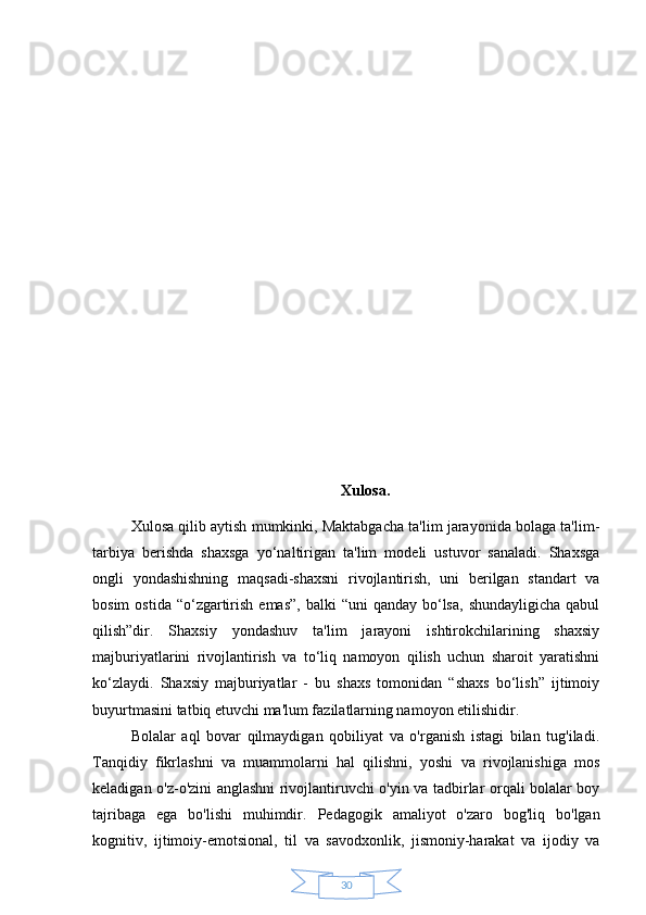 30 Xulosa.
Xulosa qilib aytish mumkinki, Maktabgacha ta'lim jarayonida bolaga ta'lim-
tarbiya   berishda   shaxsga   yo‘naltirigan   ta'lim   modeli   ustuvor   sanaladi.   Shaxsga
ongli   yondashishning   maqsadi-shaxsni   rivojlantirish,   uni   berilgan   standart   va
bosim   ostida  “o‘zgartirish  emas”,  balki   “uni  qanday  bo‘lsa,   shundayligicha  qabul
qilish”dir.   Shaxsiy   yondashuv   ta'lim   jarayoni   ishtirokchilarining   shaxsiy
majburiyatlarini   rivojlantirish   va   to‘liq   namoyon   qilish   uchun   sharoit   yaratishni
ko‘zlaydi.   Shaxsiy   majburiyatlar   -   bu   shaxs   tomonidan   “shaxs   bo‘lish”   ijtimoiy
buyurtmasini tatbiq etuvchi ma'lum fazilatlarning namoyon etilishidir.
Bolalar   aql   bovar   qilmaydigan   qobiliyat   va   o'rganish   istagi   bilan   tug'iladi.
Tanqidiy   fikrlashni   va   muammolarni   hal   qilishni,   yoshi   va   rivojlanishiga   mos
keladigan o'z-o'zini anglashni rivojlantiruvchi o'yin va tadbirlar orqali bolalar boy
tajribaga   ega   bo'lishi   muhimdir.   Pedagogik   amaliyot   o'zaro   bog'liq   bo'lgan
kognitiv,   ijtimoiy-emotsional,   til   va   savodxonlik,   jismoniy-harakat   va   ijodiy   va 