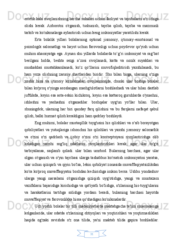 31estetik kabi rivojlanishning barcha sohalari uchun faoliyat va tajribalarni o'z ichiga
olishi   kerak.   Axborotni   o'rganish,   tushunish,   tajriba   qilish,   tajriba   va   mazmunli
tarkib va ko'nikmalarga aylantirish uchun keng imkoniyatlar yaratilishi kerak.
Erta   bolalik   yillari   bolalarning   optimal   jismoniy,   ijtimoiy-emotsional   va
psixologik salomatligi  va  hayot  uchun farovonligi  uchun poydevor  qo'yish uchun
muhim ahamiyatga ega. Aynan shu yillarda bolalarda to‘g‘ri imkoniyat va rag‘bat
berilgani   holda,   beshta   sezgi   a’zosi   rivojlanadi,   katta   va   nozik   suyaklari   va
mushaklari   mustahkamlanadi,   ko‘z   qo‘llarini   muvofiqlashtirish   yaxshilanadi,   bu
ham   yoza   olishning   zaruriy   shartlaridan   biridir.   Shu   bilan   birga,   ularning   o'ziga
xoslik   hissi   va   ijtimoiy   ko'nikmalari   rivojlanmoqda,   chunki   ular   boshqa   bolalar
bilan ko'proq o'yinga asoslangan mashg'ulotlarni boshlashadi va ular bilan dastlab
juftlikda, keyin esa asta-sekin kichikroq, keyin esa kattaroq guruhlarda o'ynashni,
ishlashni   va   yashashni   o'rganadilar.   boshqalar   uyg'un   yo'llar   bilan.   Ular,
shuningdek,   ularning   har   biri   qanday   farq   qilishini   va   bu   farqlarni   nafaqat   qabul
qilish, balki hurmat qilish kerakligini ham qadrlay boshlaydi.
Eng muhimi, bolalar mustaqillik tuyg'usini his qilishlari va o'sib borayotgan
qobiliyatlari   va yutuqlariga  ishonchni   his  qilishlari   va yaxshi   jismoniy  salomatlik
va   o'zini   o'zi   qadrlash   va   ijobiy   o'zini   o'zi   kontseptsiyani   rivojlantirishga   olib
keladigan   yaxshi   sog'liq   odatlarini   rivojlantirishlari   kerak,   agar   ular   to'g'ri
tarbiyalansa,   saqlanib   qoladi.   ular   bilan   umrbod.   Bularning   barchasi,   agar   ular
olgan o'rganish va o'yin tajribasi ularga tashabbus ko'rsatish imkoniyatini yaratsa,
ular uchun qiziqarli va qiyin bo'lsa, lekin qobiliyat zonasida muvaffaqiyatsizlikdan
ko'ra ko'proq muvaffaqiyatni boshdan kechirishga imkon bersa. Ushbu yondashuv
ularga   yangi   narsalarni   o'rganishga   qiziqish   uyg'otishga,   yangi   va   muntazam
vazifalarni bajarishga kirishishga va qat'iyatli bo'lishga, o'zlarining his-tuyg'ularini
va   harakatlarini   tartibga   solishga   yordam   beradi,   bularning   barchasi   hayotda
muvaffaqiyat va farovonlikka hissa qo'shadigan ko'nikmalardir.
Uch yoshli bolalar bir tilli madaniyatlarda maktabgacha ta'lim muassasasiga
kelganlarida, ular odatda o'zlarining ehtiyojlari va yoqtirishlari va yoqtirmasliklari
haqida   og'zaki   ravishda   o'z   ona   tilida,   ya'ni   maktab   tilida   gapira   boshladilar. 