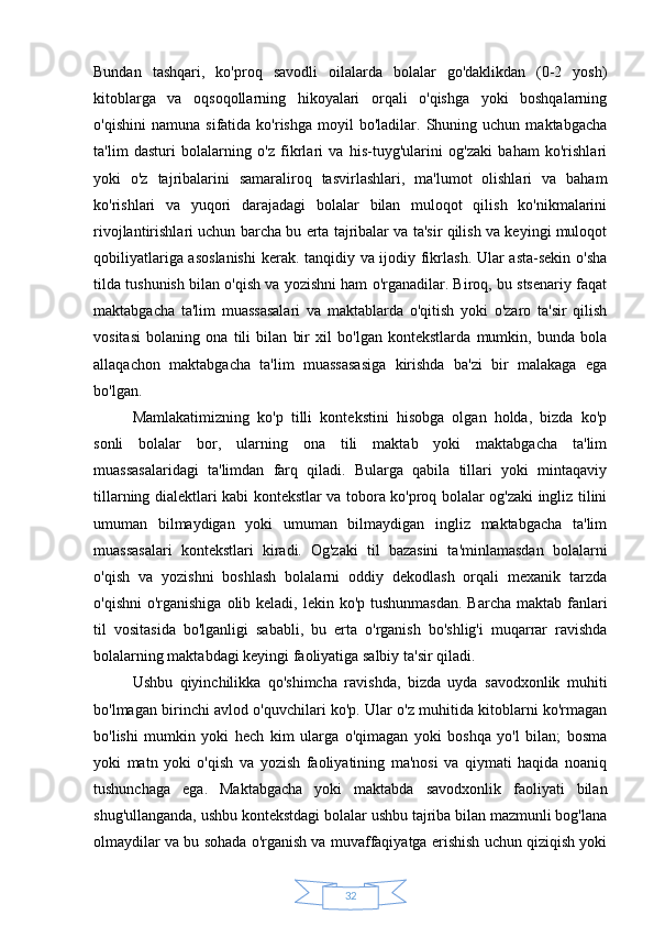 32Bundan   tashqari,   ko'proq   savodli   oilalarda   bolalar   go'daklikdan   (0-2   yosh)
kitoblarga   va   oqsoqollarning   hikoyalari   orqali   o'qishga   yoki   boshqalarning
o'qishini   namuna   sifatida  ko'rishga   moyil   bo'ladilar.   Shuning  uchun   maktabgacha
ta'lim   dasturi   bolalarning   o'z   fikrlari   va   his-tuyg'ularini   og'zaki   baham   ko'rishlari
yoki   o'z   tajribalarini   samaraliroq   tasvirlashlari,   ma'lumot   olishlari   va   baham
ko'rishlari   va   yuqori   darajadagi   bolalar   bilan   muloqot   qilish   ko'nikmalarini
rivojlantirishlari uchun barcha bu erta tajribalar va ta'sir qilish va keyingi muloqot
qobiliyatlariga asoslanishi  kerak. tanqidiy va ijodiy fikrlash. Ular asta-sekin o'sha
tilda tushunish bilan o'qish va yozishni ham o'rganadilar. Biroq, bu stsenariy faqat
maktabgacha   ta'lim   muassasalari   va   maktablarda   o'qitish   yoki   o'zaro   ta'sir   qilish
vositasi   bolaning   ona   tili   bilan   bir   xil   bo'lgan   kontekstlarda   mumkin,   bunda   bola
allaqachon   maktabgacha   ta'lim   muassasasiga   kirishda   ba'zi   bir   malakaga   ega
bo'lgan.
Mamlakatimizning   ko'p   tilli   kontekstini   hisobga   olgan   holda,   bizda   ko'p
sonli   bolalar   bor,   ularning   ona   tili   maktab   yoki   maktabgacha   ta'lim
muassasalaridagi   ta'limdan   farq   qiladi.   Bularga   qabila   tillari   yoki   mintaqaviy
tillarning dialektlari kabi kontekstlar va tobora ko'proq bolalar og'zaki ingliz tilini
umuman   bilmaydigan   yoki   umuman   bilmaydigan   ingliz   maktabgacha   ta'lim
muassasalari   kontekstlari   kiradi.   Og'zaki   til   bazasini   ta'minlamasdan   bolalarni
o'qish   va   yozishni   boshlash   bolalarni   oddiy   dekodlash   orqali   mexanik   tarzda
o'qishni  o'rganishiga  olib keladi, lekin ko'p tushunmasdan.  Barcha  maktab fanlari
til   vositasida   bo'lganligi   sababli,   bu   erta   o'rganish   bo'shlig'i   muqarrar   ravishda
bolalarning maktabdagi keyingi faoliyatiga salbiy ta'sir qiladi.
Ushbu   qiyinchilikka   qo'shimcha   ravishda,   bizda   uyda   savodxonlik   muhiti
bo'lmagan birinchi avlod o'quvchilari ko'p. Ular o'z muhitida kitoblarni ko'rmagan
bo'lishi   mumkin   yoki   hech   kim   ularga   o'qimagan   yoki   boshqa   yo'l   bilan;   bosma
yoki   matn   yoki   o'qish   va   yozish   faoliyatining   ma'nosi   va   qiymati   haqida   noaniq
tushunchaga   ega.   Maktabgacha   yoki   maktabda   savodxonlik   faoliyati   bilan
shug'ullanganda, ushbu kontekstdagi bolalar ushbu tajriba bilan mazmunli bog'lana
olmaydilar va bu sohada o'rganish va muvaffaqiyatga erishish uchun qiziqish yoki 
