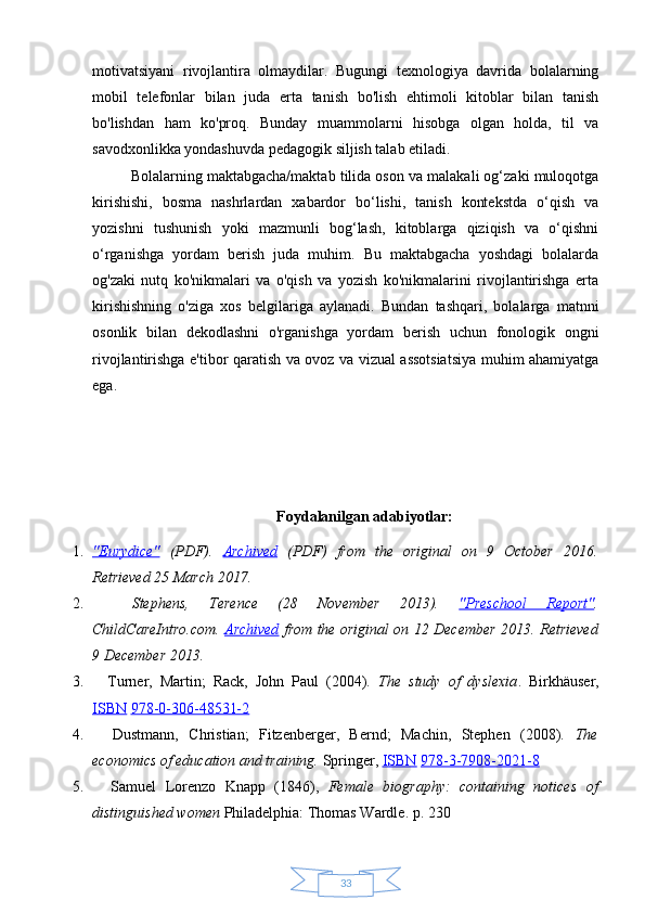 33motivatsiyani   rivojlantira   olmaydilar.   Bugungi   texnologiya   davrida   bolalarning
mobil   telefonlar   bilan   juda   erta   tanish   bo'lish   ehtimoli   kitoblar   bilan   tanish
bo'lishdan   ham   ko'proq.   Bunday   muammolarni   hisobga   olgan   holda,   til   va
savodxonlikka yondashuvda pedagogik siljish talab etiladi.
Bolalarning maktabgacha/maktab tilida oson va malakali og‘zaki muloqotga
kirishishi,   bosma   nashrlardan   xabardor   bo‘lishi,   tanish   kontekstda   o‘qish   va
yozishni   tushunish   yoki   mazmunli   bog‘lash,   kitoblarga   qiziqish   va   o‘qishni
o‘rganishga   yordam   berish   juda   muhim.   Bu   maktabgacha   yoshdagi   bolalarda
og'zaki   nutq   ko'nikmalari   va   o'qish   va   yozish   ko'nikmalarini   rivojlantirishga   erta
kirishishning   o'ziga   xos   belgilariga   aylanadi.   Bundan   tashqari,   bolalarga   matnni
osonlik   bilan   dekodlashni   o'rganishga   yordam   berish   uchun   fonologik   ongni
rivojlantirishga e'tibor qaratish va ovoz va vizual assotsiatsiya muhim ahamiyatga
ega.
Foydalanilgan adabiyotlar:
1. "Eurydice"      (PDF) .   Archived   (PDF)   from   the   original   on   9   October   2016 .
Retrieved  25 March  2017 .  
2.     Stephens,   Terence   (28   November   2013).   "Preschool   Report" .
ChildCareIntro.com.   Archived   from the original on 12 December 2013 . Retrieved
9 December  2013 .  
3.     Turner,   Martin;   Rack,   John   Paul   (2004).   The   study   of   dyslexia .   Birkhäuser,
ISBN   978-0-306-48531-2  
4.     Dustmann,   Christian;   Fitzenberger,   Bernd;   Machin,   Stephen   (2008).   The
economics of education and training.  Springer,  ISBN   978-3-7908-2021-8  
5.     Samuel   Lorenzo   Knapp   (1846),   Female   biography:   containing   notices   of
distinguished women  Philadelphia: Thomas Wardle. p. 230   