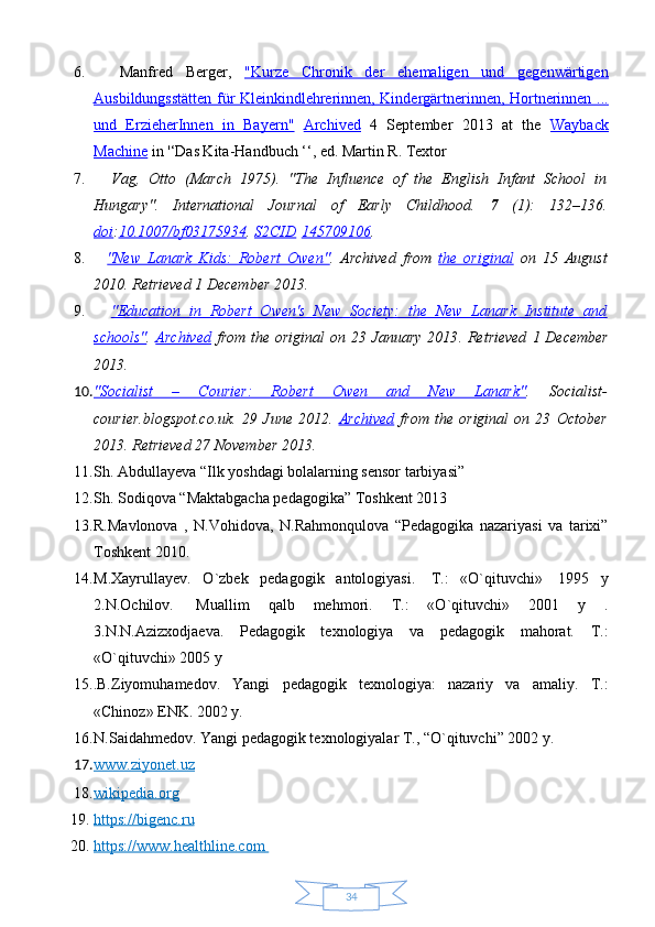 346.     Manfred   Berger,   "Kurze   Chronik   der   ehemaligen   und   gegenwärtigen
Ausbildungsstätten für Kleinkindlehrerinnen, Kindergärtnerinnen, Hortnerinnen ...
und   ErzieherInnen   in   Bayern"   Archived   4   September   2013   at   the   Wayback
Machine  in '‘Das Kita-Handbuch ‘‘, ed. Martin R. Textor  
7.     Vag,   Otto   (March   1975).   "The   Influence   of   the   English   Infant   School   in
Hungary".   International   Journal   of   Early   Childhood.   7   (1):   132–136.
doi : 10.1007/bf03175934 .  S2CID   145709106 .  
8.     "New   Lanark   Kids:   Robert   Owen" .   Archived   from   the   original   on   15   August
2010 . Retrieved  1 December  2013 .  
9.     "Education   in   Robert   Owen's   New   Society:   the   New   Lanark   Institute   and
schools" .   Archived   from the original  on 23 January 2013 . Retrieved   1 December
2013 .  
10. "Socialist   –   Courier:   Robert   Owen   and   New   Lanark"    .   Socialist-
courier.blogspot.co.uk.   29   June   2012.   Archived   from   the   original   on   23   October
2013 .  Retrieved  27 November  2013 .
11. Sh. Abdullayeva “Ilk yoshdagi bolalarning sensor tarbiyasi”
12. Sh. Sodiqova “Maktabgacha pedagogika” Toshkent 2013
13. R.Mavlonova   ,   N.Vohidova,   N.Rahmonqulova   “Pedagogika   nazariyasi   va   tarixi”
Toshkent 2010.
14. M.Xayrullayev.   O`zbek   pedagogik   antologiyasi.     T.:   «O`qituvchi»     1995   y
2.N.Ochilov.     Muallim   qalb   mehmori.   T.:   «O`qituvchi»   2001   y   .
3.N.N.Azizxodjaeva.   Pedagogik   texnologiya   va   pedagogik   mahorat.   T.:
«O`qituvchi» 2005 y
15. . B.Ziyomuhamedov.   Yangi   pedagogik   texnologiya:   nazariy   va   amaliy.   T.:
«Chinoz» ENK. 2002 y.
16. N.Saidahmedov. Yangi pedagogik texnologiyalar T., “O`qituvchi” 2002 y.
17. www.ziyonet.uz   
18. wikipedia.org   
19. https://bigenc.ru   
20. https://www.healthline.com        
