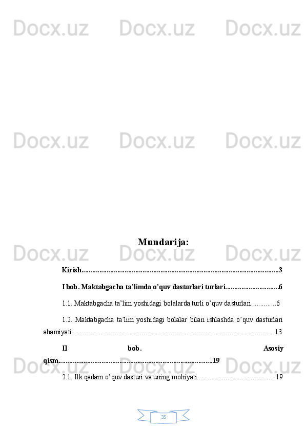 35Mundarija:
Kirish..............................................................................................................3
I bob. Maktabgacha ta’limda o’quv dasturlari turlari..............................6
1.1. Maktabgacha ta’lim yoshidagi bolalarda turli o’quv dasturlari..............6
1.2.   Maktabgacha   ta’lim   yoshidagi   bolalar   bilan   ishlashda   o’quv   dasturlari
ahamiyati.................................................................................................................13
II   bob.     Asosiy
qism......................................................................................19
2.1. Ilk qadam o’quv dasturi va uning mohiyati............................................19 