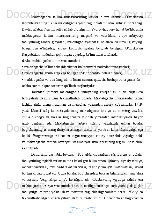 4Maktabgacha   ta’lim   muassasasining   davlat   o‘quv   dasturi   “O‘zbekiston
Respublikasining  ilk va maktabgacha yoshidagi  bolalarni  rivojlantirish borasidagi
Davlat talablari”ga muvofiq ishlab chiqilgan me’yoriy-huquqiy hujjat bo‘lib, unda
maktabgacha   ta’lim   muassasasining   maqsad   va   vazifalari ,   o‘quv-tarbiyaviy
faoliyatning   asosiy   g‘oyalari,   maktabgachayoshdagi   bolalarni   ta’limning   keyingi
bosqichiga   o‘tishidagi   asosiy   kompetensiyalari   belgilab   berilgan.   O‘zbekiston
Respublikasi hududida joylashgan quyidagi ta’lim muassasalarida:
davlat maktabgacha ta’lim muassasalari; 
  maktabgacha ta’lim sohasida xizmat ko‘rsatuvchi  nodavlat muassasalari ;
  maktabgacha guruhlarga ega bo‘lgan «Mehribonlik» bolalar uylari; 
   maktabgacha va boshlang‘ich ta’limni nazorat qiluvchi boshqaruv organlarida –
ushbu davlat o‘quv dasturini qo‘llash majburiydur. 
Tarixdan   ijtimoiy   maktabgacha   tarbiyaning   rivojlanishi   bilan   birgalikda
tarbiyalash   dasturi   ham   takomillashib   boradi.   Maktabgacha   muassasalar   ishini
tashkil   etish,   uning   mazmuni   va   metodlari   yuzasidan   asosiy   ko‘rsatmalar   1919-
yilda   Maorif   xalq   kommisiyalarining   maktabgacha   tarbiya   bo‘limining   vazifasi
«Oila   o‘chog‘i   va   bolalar   bog‘chasini   yuritish   yuzasidan   instruksiya»da   bayon
qilib   berilgan   edi.   Maktabgacha   tarbiya   sifatini   yaxshilish   uchun   bolalar
bog‘chasining   ishining   ilmiy   asoslangan   dasturini   yaratish   katta   ahamiyatga   ega
bo‘ldi.   Programmaga   oid   har   bir   xujjat   muayyan   tarixiy   bosqichda   vujudga   keldi
va maktabgacha tarbiya nazaryasi va amaliyoti rivojlanishining tegishli bosqichini
aks ettiradi.
Dasturning   dastlabki   loyihasi   1932-yilda   chiqarilgan   edi.   Bu   xujjat   bolalar
faoliyatining tegishli turlariga mos keladigan bilimlardan: ijtimoiy-siyosiy tarbiya,
mehnat   tarbiyasi,   musiqa-harakat   tarbiyasi,   tasviriy   faoliyat,   matematika,   savod
bo‘limlaridan iborat edi. Unda bolalar bog‘chasidagi bolalar bilan ishlash vazifalari
va   xajmini   belgilashga   urinib   ko‘rilgan   edi.   «Dastur»ning   vujudga   kelishi   esa
maktabgacha   tarbiya   muassasalari   ishini   tartibga   solishga,   tarbiyachi-pedagoglar
faoliyatiga ko‘proq yo‘nalish va mazmun bag‘ishlashga yordam berdi. 1934 yilda
takomillashtirilgan   «Tarbiyalash   dastur»   nashr   etildi.   Unda   bolalar   bog‘chasida 