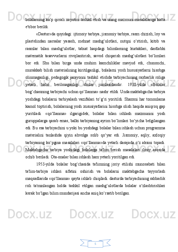 5bolalarning ko‘p qirrali xayotini tashkil etish va uning mazmuni masalalariga katta
e'tibor berildi.
«Dastur»da quyidagi: ijtimoiy tarbiya, jismoniy tarbiya, rasm chizish, loy va
plastelindan   narsalar   yasash,   mehnat   mashg‘ulotlari,   nutqni   o‘stirish,   kitob   va
rasmlar   bilan   mashg‘ulotlar,   tabiat   haqidagi   bilimlarning   kurtaklari,   dastlabki
matematik   tasavvurlarni   rivojlantirish,   savod   chiqarish   mashg‘ulotlari   bo‘limlari
bor   edi.   Shu   bilan   birga   unda   muhim   kamchiliklar   mavjud   edi,   chunonchi,
murakkab bilish materialining kiritilganligi, bolalarni  yosh hususiyatlarni  hisobga
olinmaganligi, pedagogik jarayonni tashkil  etishda tarbiyachining raxbarlik roliga
yetarli   baho   berilmaganligi   shular   jumlasidandir.   1938-yilda   «Bolalar
bog‘chasining tarbiyachi uchun qo‘llanma» nashr etildi. Unda maktabgacha tarbiya
yoshdagi   bolalarni   tarbiyalash   vazifalari   to‘g‘ri   yoritildi.   Shaxsni   har   tomonlama
kamol toptirish, bolalarning yosh xususiyatlarini hisobga olish haqida aniqroq gap
yuritiladi.   «qo‘llanma»   ilgarigidek,   bolalar   bilan   ishlash   mazmunini   yosh
guruppalarga qarab emas, balki tarbiyaning ayrim bo‘limlari bo‘yicha belgilangan
edi. Bu esa tarbiyachini u yoki bu yoshdagi bolalar bilan ishlash uchun programma
materialini   tanlashda   qiyin   ahvolga   solib   qo‘yar   edi.   Jismoniy,   aqliy,   axloqiy
tarbiyaning  ko‘pgina  masalalari  «qo‘llanma»da  yetarli   darajada  o‘z aksini  topadi.
Maktabgacha   tarbiya   yoshidagi   bolalarga   ta'lim   berish   masalalari   ilmiy   asosida
ochib beriladi. Ota-onalar bilan ishlash ham yetarli yoritilgan edi.
1953-yilda   bolalar   bog‘chasida   ta'limning   joriy   etilishi   munosabati   bilan
ta'lim-tarbiya   ishlari   sifatini   oshirish   va   bolalarni   maktabgacha   tayyorlash
maqsadlarida «qo‘llanma» qayta ishlab chiqiladi. dasturda tarbiyachining rahbarlik
roli   ta'minlangan   holda   tashkil   etilgan   mashg‘ulotlarda   bolalar   o‘zlashtirishlari
kerak bo‘lgan bilim mundarijasi ancha aniq ko‘rsatib berilgan. 