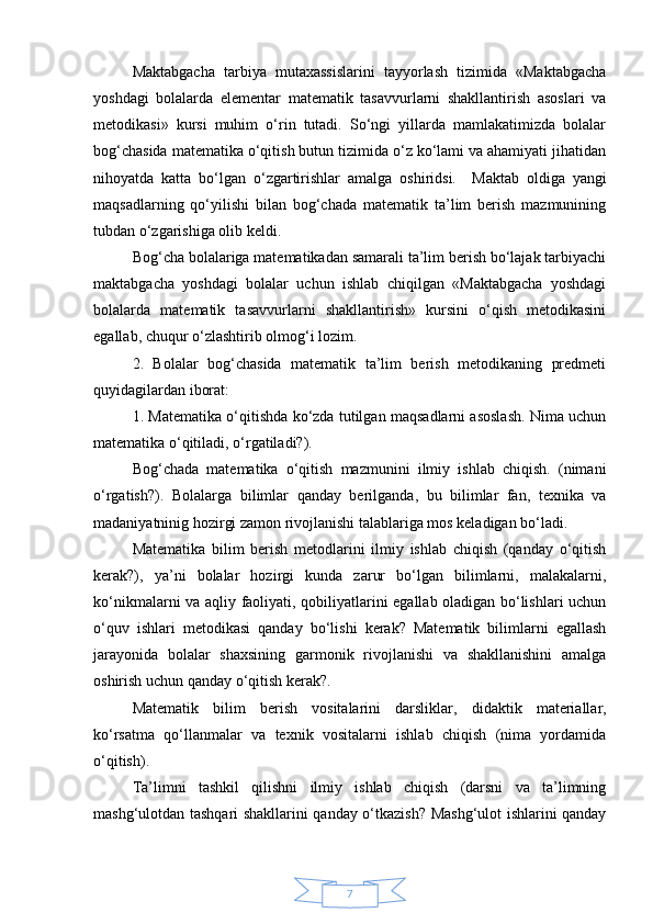 7Maktabgacha   tarbiya   mutaxassislarini   tayyorlash   tizimida   «Maktabgacha
yoshdagi   bolalarda   elementar   matematik   tasavvurlarni   shakllantirish   asoslari   va
metodikasi»   kursi   muhim   o‘rin   tutadi.   So‘ngi   yillarda   mamlakatimizda   bolalar
bog‘chasida matematika o‘qitish butun tizimida o‘z ko‘lami va ahamiyati jihatidan
nihoyatda   katta   bo‘lgan   o‘zgartirishlar   amalga   oshiridsi.     Maktab   oldiga   yangi
maqsadlarning   qo‘yilishi   bilan   bog‘chada   matematik   ta’lim   berish   mazmunining
tubdan o‘zgarishiga olib keldi. 
Bog‘cha bolalariga matematikadan samarali ta’lim berish bo‘lajak tarbiyachi
maktabgacha   yoshdagi   bolalar   uchun   ishlab   chiqilgan   «Maktabgacha   yoshdagi
bolalarda   matematik   tasavvurlarni   shakllantirish»   kursini   o‘qish   metodikasini
egallab, chuqur o‘zlashtirib olmog‘i lozim. 
2.   Bolalar   bog‘chasida   matematik   ta’lim   berish   metodikaning   predmeti
quyidagilardan iborat: 
1. Matematika o‘qitishda ko‘zda tutilgan maqsadlarni asoslash. Nima uchun
matematika o‘qitiladi, o‘rgatiladi?). 
Bog‘chada   matematika   o‘qitish   mazmunini   ilmiy   ishlab   chiqish.   (nimani
o‘rgatish?).   Bolalarga   bilimlar   qanday   berilganda ,   bu   bilimlar   fan,   texnika   va
madaniyatninig hozirgi zamon rivojlanishi talablariga mos keladigan bo‘ladi. 
Matematika   bilim   berish   metodlarini   ilmiy   ishlab   chiqish   (qanday   o‘qitish
kerak?),   ya’ni   bolalar   hozirgi   kunda   zarur   bo‘lgan   bilimlarni,   malakalarni,
ko‘nikmalarni va aqliy faoliyati, qobiliyatlarini egallab oladigan bo‘lishlari uchun
o‘quv   ishlari   metodikasi   qanday   bo‘lishi   kerak?   Matematik   bilimlarni   egallash
jarayonida   bolalar   shaxsining   garmonik   rivojlanishi   va   shakllanishini   amalga
oshirish uchun qanday o‘qitish kerak?. 
Matematik   bilim   berish   vositalarini   darsliklar ,   didaktik   materiallar,
ko‘rsatma   qo‘llanmalar   va   texnik   vositalarni   ishlab   chiqish   (nima   yordamida
o‘qitish). 
Ta’limni   tashkil   qilishni   ilmiy   ishlab   chiqish   (darsni   va   ta’limning
mashg‘ulotdan tashqari shakllarini qanday o‘tkazish? Mashg‘ulot ishlarini qanday 