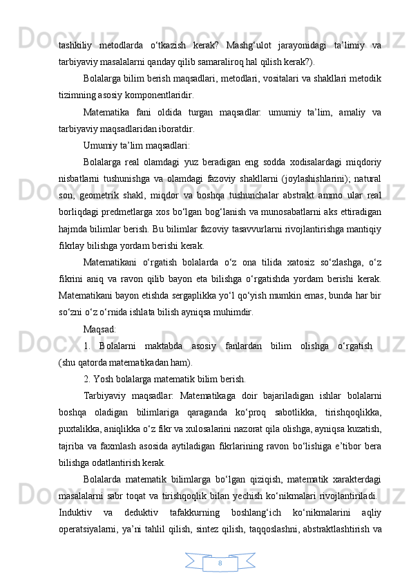 8tashkiliy   metodlarda   o‘tkazish   kerak?   Mashg‘ulot   jarayonidagi   ta’limiy   va
tarbiyaviy masalalarni qanday qilib samaraliroq hal qilish kerak?). 
Bolalarga bilim berish maqsadlari, metodlari, vositalari va shakllari metodik
tizimning asosiy komponentlaridir.
Matematika   fani   oldida   turgan   maqsadlar:   umumiy   ta’lim,   amaliy   va
tarbiyaviy maqsadlaridan iboratdir. 
Umumiy ta’lim maqsadlari: 
Bolalarga   real   olamdagi   yuz   beradigan   eng   sodda   xodisalardagi   miqdoriy
nisbatlarni   tushunishga   va   olamdagi   fazoviy   shakllarni   (joylashishlarini);   natural
son,   geometrik   shakl ,   miqdor   va   boshqa   tushunchalar   abstrakt   ammo   ular   real
borliqdagi predmetlarga xos bo‘lgan bog‘lanish va munosabatlarni aks ettiradigan
hajmda bilimlar berish. Bu bilimlar fazoviy tasavvurlarni rivojlantirishga mantiqiy
fikrlay bilishga yordam berishi kerak. 
Matematikani   o‘rgatish   bolalarda   o‘z   ona   tilida   xatosiz   so‘zlashga,   o‘z
fikrini   aniq   va   ravon   qilib   bayon   eta   bilishga   o‘rgatishda   yordam   berishi   kerak.
Matematikani bayon etishda sergaplikka yo‘l qo‘yish mumkin emas, bunda har bir
so‘zni o‘z o‘rnida ishlata bilish ayniqsa muhimdir. 
Maqsad: 
1.   Bolalarni   maktabda   asosiy   fanlardan   bilim   olishga   o‘rgatish  
(shu qatorda matematikadan ham). 
2. Yosh bolalarga matematik bilim berish. 
Tarbiyaviy   maqsadlar:   Matematikaga   doir   bajariladigan   ishlar   bolalarni
boshqa   oladigan   bilimlariga   qaraganda   ko‘proq   sabotlikka,   tirishqoqlikka,
puxtalikka, aniqlikka o‘z fikr va xulosalarini  nazorat qila olishga , ayniqsa kuzatish,
tajriba   va   faxmlash   asosida   aytiladigan   fikrlarining   ravon   bo‘lishiga   e’tibor   bera
bilishga odatlantirish kerak. 
Bolalarda   matematik   bilimlarga   bo‘lgan   qiziqish,   matematik   xarakterdagi
masalalarni   sabr   toqat   va   tirishqoqlik   bilan   yechish   ko‘nikmalari   rivojlantiriladi.  
Induktiv   va   deduktiv   tafakkurning   boshlang‘ich   ko‘nikmalarini   aqliy
operatsiyalarni, ya’ni  tahlil  qilish,   sintez qilish , taqqoslashni,  abstraktlashtirish  va 
