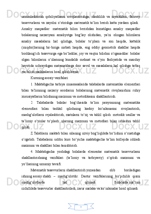 9umumlashtirish   qobiliyatlarini   rivojlantirishga,   idroklilik   va   ziyraklikni,   fazoviy
tasavvurlarni va xayolni o‘stirishga matematik ta’lim  berish katta yordam  qiladi.  
Amaliy   maqsadlar:   matematik   bilim   berishdan   kuzatilgan   amaliy   maqsadlar
bolalarning   nazariyani   amaliyotga   bog‘lay   olishidan,   ya’ni   olingan   bilimlarni
amaliy   masalalarni   hal   qilishga ,   bolalar   to‘plam   va   son   haqida,   kattalik
(miqdor)larning   bir-biriga   nisbati   haqida,   eng   oddiy   geometrik   shakllar   haqida
boshlang‘ich tasavvurga ega bo‘ladilar, joy va vaqtni bilishni o‘rganadilar: bolalar
olgan   bilimlarini   o‘zlarining   kundalik   mehnat   va   o‘yin   faoliyatida   va   maishiy
hayotida   uchraydigan   matematikaga   doir   savol   va   masalalarni   hal   qilishga   tatbiq
eta bilish malakalarini hosil qilish kerak. 
Kursning asosiy vazifalari: 
1.   Maktabgacha   tarbiya   muassasalarida   talabalarda   matematika   elementlari
bilan   ta’limning   nazariy   asoslarini   bolalarning   matematik   rivojlanishini   ruhiy
xususiyatlarini bilishning mazmuni va metodikasini shakllantirish. 
2.   Talabalarda   bolalar   bog‘chasida   ta’lim   jarayonining   matematika
elementlari   bilan   tashkil   qilishning   kasbiy   ko‘nikmasini   rivojlantirish,
mashg‘ulotlarni   rejalashtirish,   matnlarni   to‘zij   va  tahlil   qilish:   metodik   usullar   va
ta’limiy   o‘yinlar   to‘plash:   ularning   mazmuni   va   metodlari   bilan   ishlashni   tahlil
qilish. 
Z.Talablarni maktab bilan oilaning uzviy bog‘liqlikda bo‘lishini o‘rnatishga
o‘rgatish.   Talabalarni   ushbu   kurs   bo‘yicha   maktabgacha   ta’lim   kollejida   ishlash
mazmuni va shakllari bilan tanishtirish. 
4.   Maktabgacha   yoshdagi   bolalarda   elementar   matematik   tasavvurlarni
shakllantirishning   vazifalari   (ta’limiy   va   tarbiyaviy)   o‘qitish   mazmuni   va
yo‘llarining umumiy tavsifi. 
Matematik   tasavvurlarni   shakllantirish   yuzasidan   olib   boriladigan
ishning   asosiy   shakli   –   mashg‘ulotdir.   Dastur   vazifalarining   k о ‘pchilik   qismi
mashg‘ulotlarda   hal   qilinadi.   Bolalarda   ma’lum
izchillikda   tasavvurlar   shakllantiriladi, zarur malaka   va   k о ‘nikmalar hosil qilinadi. 