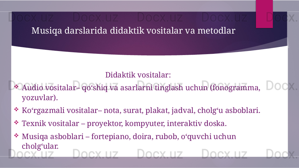 Musiqa darslarida didaktik vositalar va metodlar
Didaktik vositalar: 

Audio vositalar– qo‘shiq va asarlarni tinglash uchun (fonogramma, 
yozuvlar).

Ko‘rgazmali vositalar– nota, surat, plakat, jadval, cholg‘u asboblari.

Texnik vositalar – proyektor, kompyuter, interaktiv doska.

Musiqa asboblari – fortepiano, doira, rubob, o‘quvchi uchun 
cholg‘ular.        