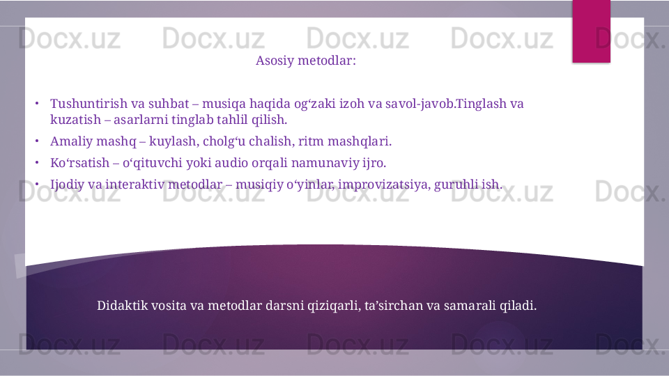 Didaktik vosita va metodlar darsni qiziqarli, ta’sirchan va samarali qiladi. Asosiy metodlar:
•
Tushuntirish va suhbat – musiqa haqida og‘zaki izoh va savol-javob.Tinglash va 
kuzatish – asarlarni tinglab tahlil qilish.
•
Amaliy mashq – kuylash, cholg‘u chalish, ritm mashqlari.
•
Ko‘rsatish – o‘qituvchi yoki audio orqali namunaviy ijro.
•
Ijodiy va interaktiv metodlar – musiqiy o‘yinlar, improvizatsiya, guruhli ish.               
