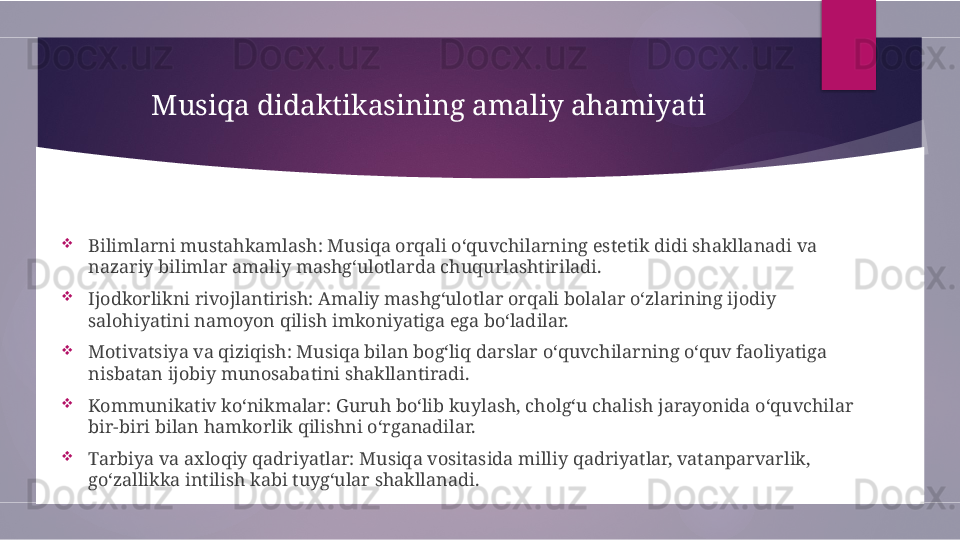 Musiqa didaktikasining amaliy ahamiyati

Bilimlarni mustahkamlash: Musiqa orqali o‘quvchilarning estetik didi shakllanadi va 
nazariy bilimlar amaliy mashg‘ulotlarda chuqurlashtiriladi.

Ijodkorlikni rivojlantirish: Amaliy mashg‘ulotlar orqali bolalar o‘zlarining ijodiy 
salohiyatini namoyon qilish imkoniyatiga ega bo‘ladilar.

Motivatsiya va qiziqish: Musiqa bilan bog‘liq darslar o‘quvchilarning o‘quv faoliyatiga 
nisbatan ijobiy munosabatini shakllantiradi.

Kommunikativ ko‘nikmalar: Guruh bo‘lib kuylash, cholg‘u chalish jarayonida o‘quvchilar 
bir-biri bilan hamkorlik qilishni o‘rganadilar.

Tarbiya va axloqiy qadriyatlar: Musiqa vositasida milliy qadriyatlar, vatanparvarlik, 
go‘zallikka intilish kabi tuyg‘ular shakllanadi.        