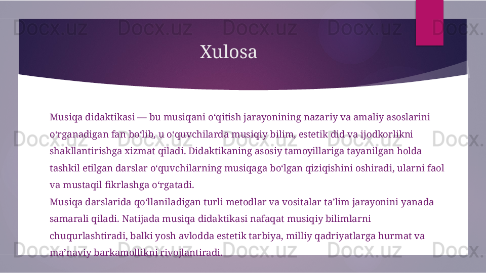 Xulosa
Musiqa didaktikasi — bu musiqani o‘qitish jarayonining nazariy va amaliy asoslarini 
o‘rganadigan fan bo‘lib, u o‘quvchilarda musiqiy bilim, estetik did va ijodkorlikni 
shakllantirishga xizmat qiladi. Didaktikaning asosiy tamoyillariga tayanilgan holda 
tashkil etilgan darslar o‘quvchilarning musiqaga bo‘lgan qiziqishini oshiradi, ularni faol 
va mustaqil fikrlashga o‘rgatadi.
Musiqa darslarida qo‘llaniladigan turli metodlar va vositalar ta’lim jarayonini yanada 
samarali qiladi. Natijada musiqa didaktikasi nafaqat musiqiy bilimlarni 
chuqurlashtiradi, balki yosh avlodda estetik tarbiya, milliy qadriyatlarga hurmat va 
ma’naviy barkamollikni rivojlantiradi.        