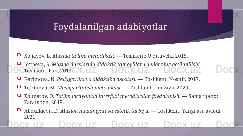 Foydalanilgan adabiyotlar

Xo‘jayev, B.  Musiqa ta’limi metodikasi.  — Toshkent: O‘qituvchi, 2015.

Jo‘raeva, S.  Musiqa darslarida didaktik tamoyillar va ularning qo‘llanilishi.  — 
Toshkent: Fan, 2018.

Karimova, N.  Pedagogika va didaktika asoslari.  — Toshkent: Noshir, 2017.

To‘xtaeva, M.  Musiqa o‘qitish metodikasi.  — Toshkent: Ilm Ziyo, 2020.

Xolmatov, O.  Ta’lim jarayonida interfaol metodlardan foydalanish.  — Samarqand: 
Zarafshon, 2019.

Abdullaeva, D.  Musiqa madaniyati va estetik tarbiya.  — Toshkent: Yangi asr avlodi, 
2021.        