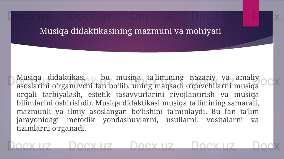 Musiqa didaktikasining mazmuni va mohiyati
Musiqa  didaktikasi  –  bu  musiqa  ta'limining  nazariy  va  amaliy 
asoslarini  o‘rganuvchi  fan  bo‘lib,  uning  maqsadi  o‘quvchilarni  musiqa 
orqali  tarbiyalash,  estetik  tasavvurlarini  rivojlantirish  va  musiqa 
bilimlarini oshirishdir.  Musiqa didaktikasi musiqa ta'limining samarali, 
mazmunli  va  ilmiy  asoslangan  bo‘lishini  ta'minlaydi.  Bu  fan  ta'lim 
jarayonidagi  metodik  yondashuvlarni,  usullarni,  vositalarni  va 
tizimlarni o‘rganadi.        