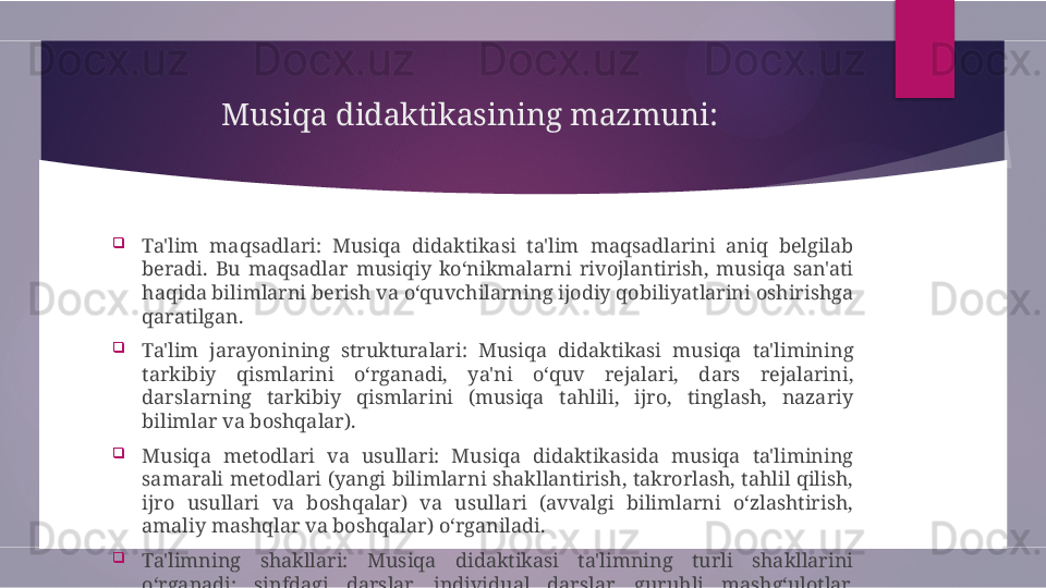 Musiqa didaktikasining mazmuni:
 

Ta'lim  maqsadlari:  Musiqa  didaktikasi  ta'lim  maqsadlarini  aniq  belgilab 
beradi.  Bu  maqsadlar  musiqiy  ko‘nikmalarni  rivojlantirish,  musiqa  san'ati 
haqida bilimlarni berish va o‘quvchilarning ijodiy qobiliyatlarini oshirishga 
qaratilgan.

Ta'lim  jarayonining  strukturalari:  Musiqa  didaktikasi  musiqa  ta'limining 
tarkibiy  qismlarini  o‘rganadi,  ya'ni  o‘quv  rejalari,  dars  rejalarini, 
darslarning  tarkibiy  qismlarini  (musiqa  tahlili,  ijro,  tinglash,  nazariy 
bilimlar va boshqalar).

Musiqa  metodlari  va  usullari:  Musiqa  didaktikasida  musiqa  ta'limining 
samarali metodlari (yangi bilimlarni shakllantirish, takrorlash, tahlil qilish, 
ijro  usullari  va  boshqalar)  va  usullari  (avvalgi  bilimlarni  o‘zlashtirish, 
amaliy mashqlar va boshqalar) o‘rganiladi.

Ta'limning  shakllari:  Musiqa  didaktikasi  ta'limning  turli  shakllarini 
o‘rganadi:  sinfdagi  darslar,  individual  darslar,  guruhli  mashg‘ulotlar, 
maxsus kurslar va boshqalar.        