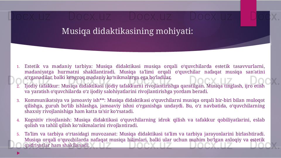 Musiqa didaktikasining mohiyati:
1. Estetik  va  madaniy  tarbiya:  Musiqa  didaktikasi  musiqa  orqali  o‘quvchilarda  estetik  tasavvurlarni, 
madaniyatga  hurmatni  shakllantiradi.  Musiqa  ta'limi  orqali  o‘quvchilar  nafaqat  musiqa  san'atini 
o‘rganadilar, balki kengroq madaniy ko‘nikmalarga ega bo‘ladilar.
2. Ijodiy  tafakkur:  Musiqa  didaktikasi  ijodiy  tafakkurni  rivojlantirishga  qaratilgan.  Musiqa  tinglash,  ijro  etish 
va yaratish o‘quvchilarda o‘z ijodiy salohiyatlarini rivojlantirishga yordam beradi.
3. Kommunikatsiya  va  jamoaviy  ish**:  Musiqa  didaktikasi  o‘quvchilarni  musiqa  orqali  bir-biri  bilan  muloqot 
qilishga,  guruh  bo‘lib  ishlashga,  jamoaviy  ishni  o‘rganishga  undaydi.  Bu,  o‘z  navbatida,  o‘quvchilarning 
shaxsiy rivojlanishiga ham katta ta'sir ko‘rsatadi.
4. Kognitiv  rivojlanish:  Musiqa  didaktikasi  o‘quvchilarning  idrok  qilish  va  tafakkur  qobiliyatlarini,  eslab 
qolish va tahlil qilish ko‘nikmalarini rivojlantiradi.
5. Ta'lim  va  tarbiya  o‘rtasidagi  muvozanat:  Musiqa  didaktikasi  ta'lim  va  tarbiya  jarayonlarini  birlashtiradi. 
Musiqa  orqali  o‘quvchilarda  nafaqat  musiqa  bilimlari,  balki  ular  uchun  muhim  bo‘lgan  axloqiy  va  estetik 
qadriyatlar ham shakllanadi.

         