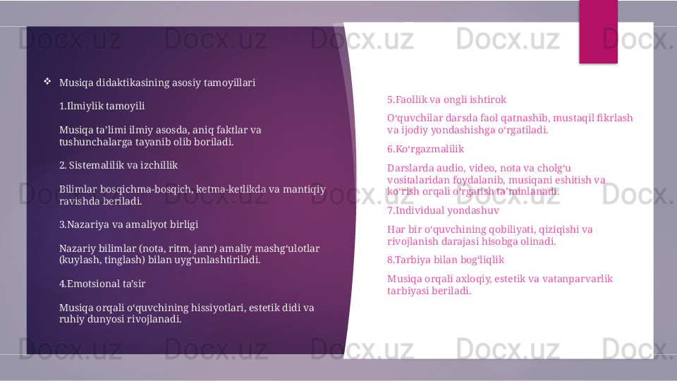 
Musiqa didaktikasining asosiy tamoyillari
1.Ilmiylik tamoyili
 
Musiqa ta’limi ilmiy asosda, aniq faktlar va 
tushunchalarga tayanib olib boriladi.
 
2. Sistemalilik va izchillik
 
Bilimlar bosqichma-bosqich, ketma-ketlikda va mantiqiy 
ravishda beriladi.
 
3.Nazariya va amaliyot birligi
 
Nazariy bilimlar (nota, ritm, janr) amaliy mashg‘ulotlar 
(kuylash, tinglash) bilan uyg‘unlashtiriladi.
 
4.Emotsional ta’sir
 
Musiqa orqali o‘quvchining hissiyotlari, estetik didi va 
ruhiy dunyosi rivojlanadi.
   
5.Faollik va ongli ishtirok
O‘quvchilar darsda faol qatnashib, mustaqil fikrlash 
va ijodiy yondashishga o‘rgatiladi.
6.Ko‘rgazmalilik
Darslarda audio, video, nota va cholg‘u 
vositalaridan foydalanib, musiqani eshitish va 
ko‘rish orqali o‘rgatish ta’minlanadi.
7.Individual yondashuv
Har bir o‘quvchining qobiliyati, qiziqishi va 
rivojlanish darajasi hisobga olinadi.
8.Tarbiya bilan bog‘liqlik
Musiqa orqali axloqiy, estetik va vatanparvarlik 
tarbiyasi beriladi.
          