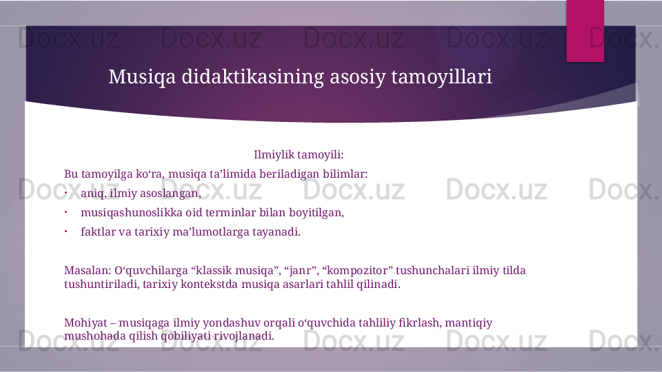 Musiqa didaktikasining asosiy tamoyillari
Ilmiylik tamoyili:
Bu tamoyilga ko‘ra, musiqa ta’limida beriladigan bilimlar:
•
aniq, ilmiy asoslangan,
•
musiqashunoslikka oid terminlar bilan boyitilgan,
•
faktlar va tarixiy ma’lumotlarga tayanadi.
Masalan: O‘quvchilarga “klassik musiqa”, “janr”, “kompozitor” tushunchalari ilmiy tilda 
tushuntiriladi, tarixiy kontekstda musiqa asarlari tahlil qilinadi.
Mohiyat – musiqaga ilmiy yondashuv orqali o‘quvchida tahliliy fikrlash, mantiqiy 
mushohada qilish qobiliyati rivojlanadi.        