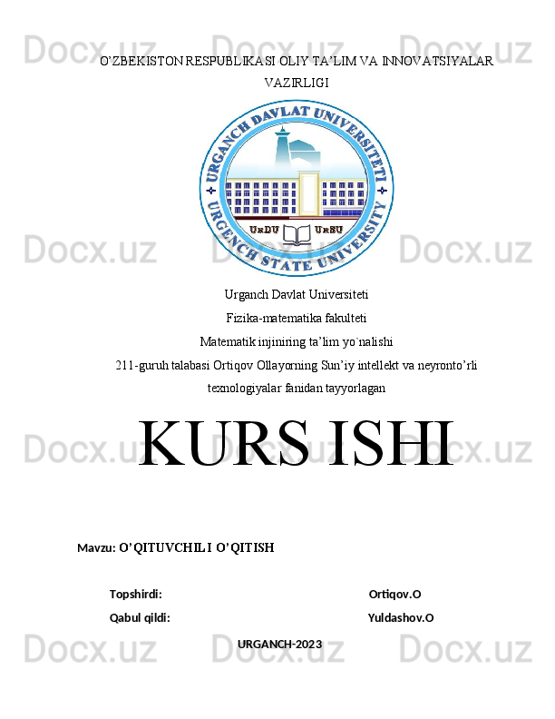 O’ZBEKISTON RESPUBLIKASI OLIY TA’LIM VA INNOVATSIYALAR
VAZIRLIGI
Urganch   Davlat   Universiteti
Fizika - matematika   fakulteti
Matematik   injiniring   ta ’ lim   yo ` nalishi
211- guruh   talabasi   Ortiqov   Ollayorning   Sun ’ iy   intellekt   va   neyronto ’ rli
texnologiyalar   fanidan   tayyorlagan
KURS   ISHI
Mavzu :  O ’ QITUVCHILI   O ’ QITISH
Topshirdi :                                                                         Ortiqov . O
Qabul qildi:                                                                     Yuldashov.O            
URGANCH-2023 