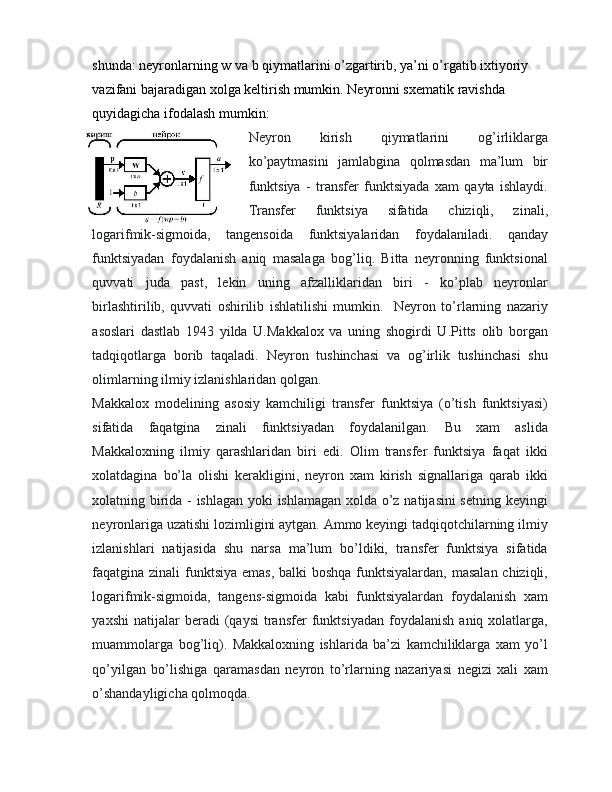 shunda: neyronlarning w va b qiymatlarini o’zgartirib, ya’ni o’rgatib ixtiyoriy 
vazifani bajaradigan xolga keltirish mumkin. Neyronni sxematik ravishda 
quyidagicha ifodalash mumkin:
Neyron   kirish   qiymatlarini   og’irliklarga
ko’paytmasini   jamlabgina   qolmasdan   ma’lum   bir
funktsiya   -   transfer   funktsiyada   xam   qayta   ishlaydi.
Transfer   funktsiya   sifatida   chiziqli,   zinali,
logarifmik-sigmoida,   tangensoida   funktsiyalaridan   foydalaniladi.   qanday
funktsiyadan   foydalanish   aniq   masalaga   bog’liq.   Bitta   neyronning   funktsional
quvvati   juda   past,   lekin   uning   afzalliklaridan   biri   -   ko’plab   neyronlar
birlashtirilib,   quvvati   oshirilib   ishlatilishi   mumkin.     Neyron   to’rlarning   nazariy
asoslari   dastlab   1943   yilda   U.Makkalox   va   uning   shogirdi   U.Pitts   olib   borgan
tadqiqotlarga   borib   taqaladi.   Neyron   tushinchasi   va   og’irlik   tushinchasi   shu
olimlarning ilmiy izlanishlaridan qolgan.
Makkalox   modelining   asosiy   kamchiligi   transfer   funktsiya   (o’tish   funktsiyasi)
sifatida   faqatgina   zinali   funktsiyadan   foydalanilgan.   Bu   xam   aslida
Makkaloxning   ilmiy   qarashlaridan   biri   edi.   Olim   transfer   funktsiya   faqat   ikki
xolatdagina   bo’la   olishi   kerakligini,   neyron   xam   kirish   signallariga   qarab   ikki
xolatning birida - ishlagan yoki ishlamagan xolda o’z natijasini setning keyingi
neyronlariga uzatishi lozimligini aytgan. Ammo keyingi tadqiqotchilarning ilmiy
izlanishlari   natijasida   shu   narsa   ma’lum   bo’ldiki,   transfer   funktsiya   sifatida
faqatgina zinali  funktsiya emas,  balki boshqa funktsiyalardan, masalan chiziqli,
logarifmik-sigmoida,   tangens-sigmoida   kabi   funktsiyalardan   foydalanish   xam
yaxshi   natijalar   beradi   (qaysi   transfer   funktsiyadan   foydalanish   aniq  xolatlarga,
muammolarga   bog’liq).   Makkaloxning   ishlarida   ba’zi   kamchiliklarga   xam   yo’l
qo’yilgan   bo’lishiga   qaramasdan   neyron   to’rlarning   nazariyasi   negizi   xali   xam
o’shandayligicha qolmoqda. 